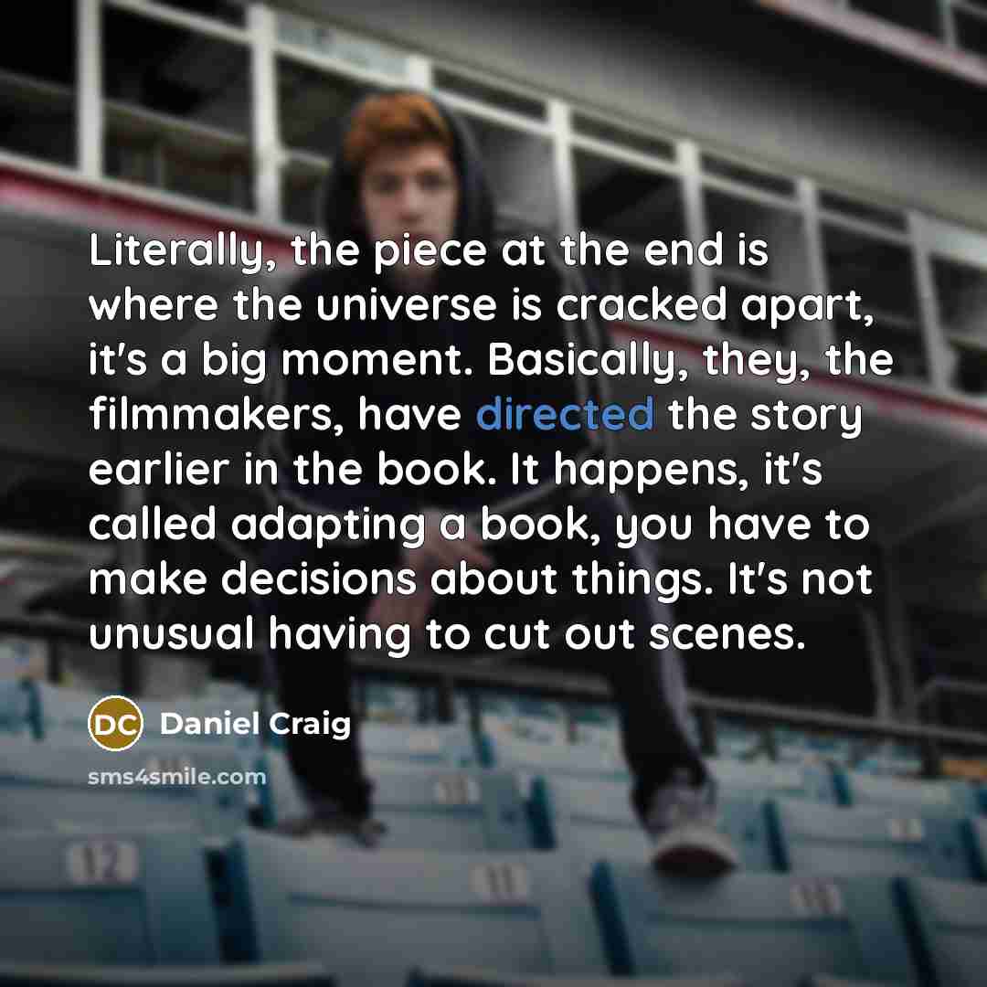 “Literally, the piece at the end is where the universe is cracked apart, it's a big moment. Basically, they, the filmmakers, have directed the story earlier in the book. It happens, it's called adapting a book, you have to make decisions about things. It's not unusual having to cut out scenes.” quote by Daniel Craig