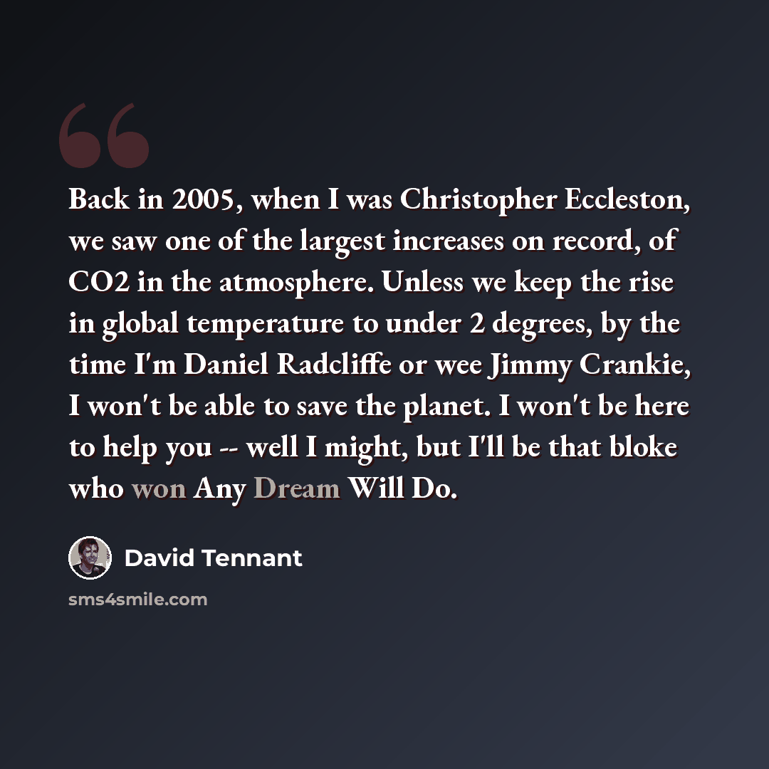 “Back in 2005, when I was Christopher Eccleston, we saw one of the largest increases on record, of CO2 in the atmosphere. Unless we keep the rise in global temperature to under 2 degrees, by the time I'm Daniel Radcliffe or wee Jimmy Crankie, I won't be able to save the planet. I won't be here to…” quote by David Tennant