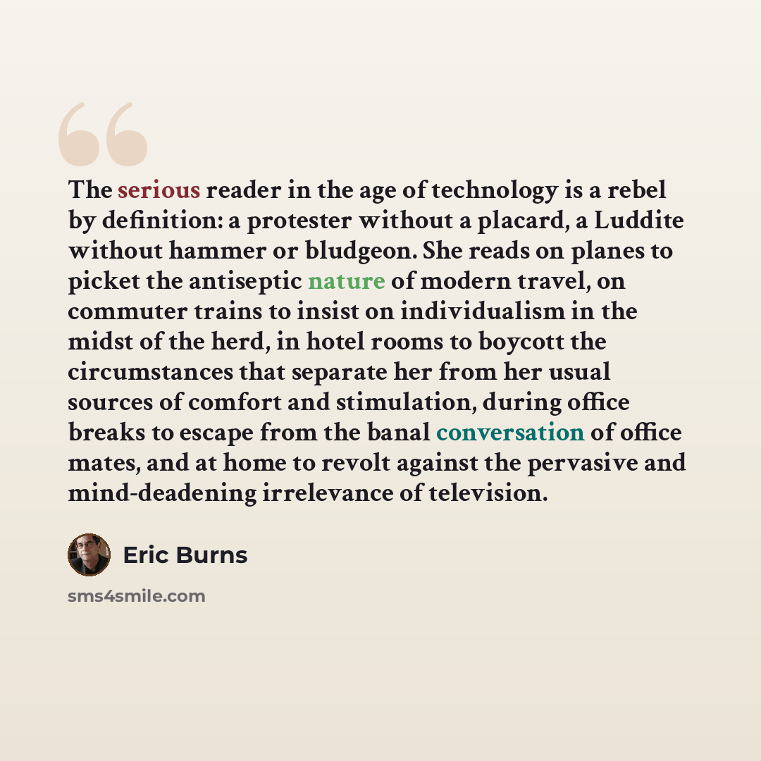 “The serious reader in the age of technology is a rebel by definition: a protester without a placard, a Luddite without hammer or bludgeon. She reads on planes to picket the antiseptic nature of modern travel, on commuter trains to insist on individualism in the midst of the herd, in hotel rooms to…” quote by Eric Burns