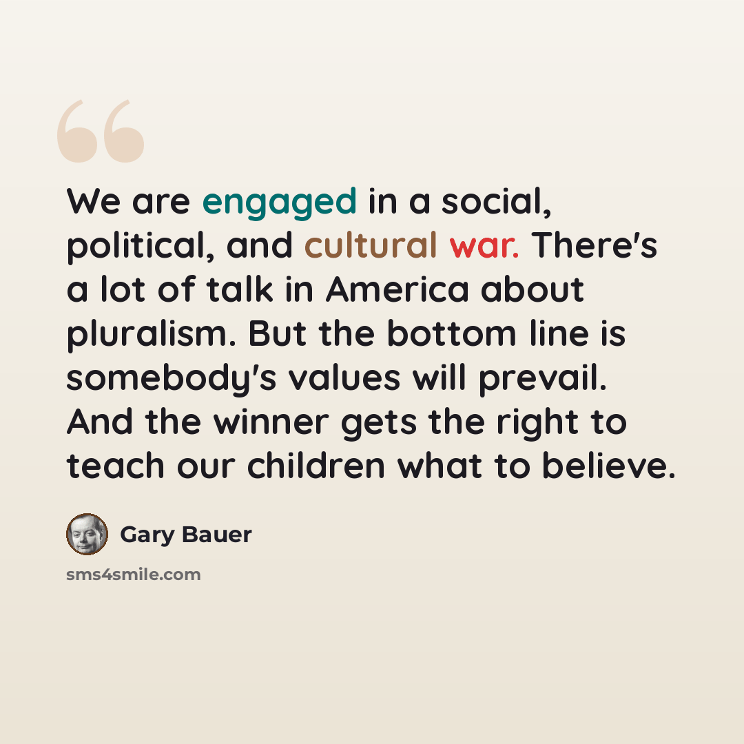“We are engaged in a social, political, and cultural war. There's a lot of talk in America about pluralism. But the bottom line is somebody's values will prevail. And the winner gets the right to teach our children what to believe.” quote by Gary Bauer