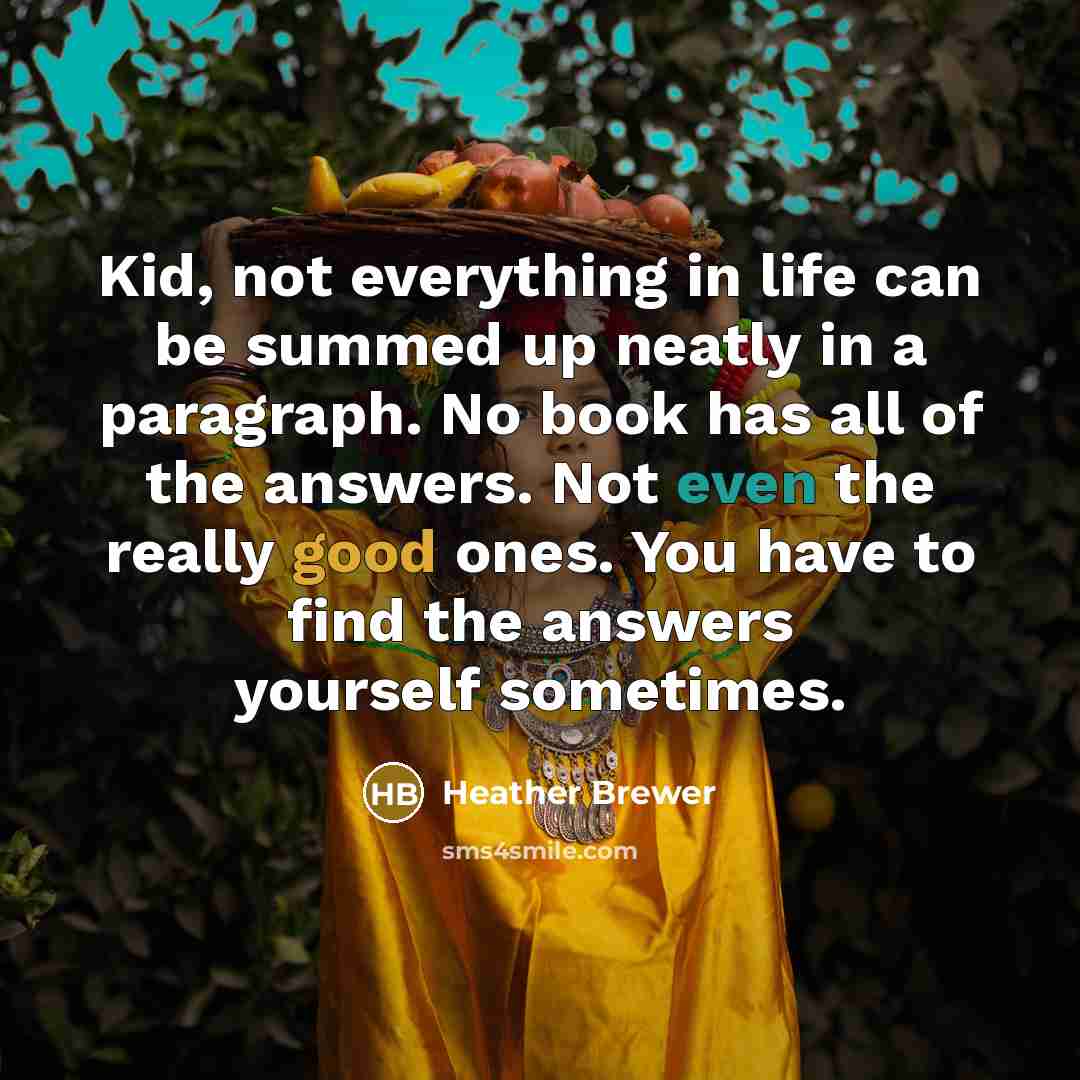 “Kid, not everything in life can be summed up neatly in a paragraph. No book has all of the answers. Not even the really good ones. You have to find the answers yourself sometimes.” quote by Heather Brewer
