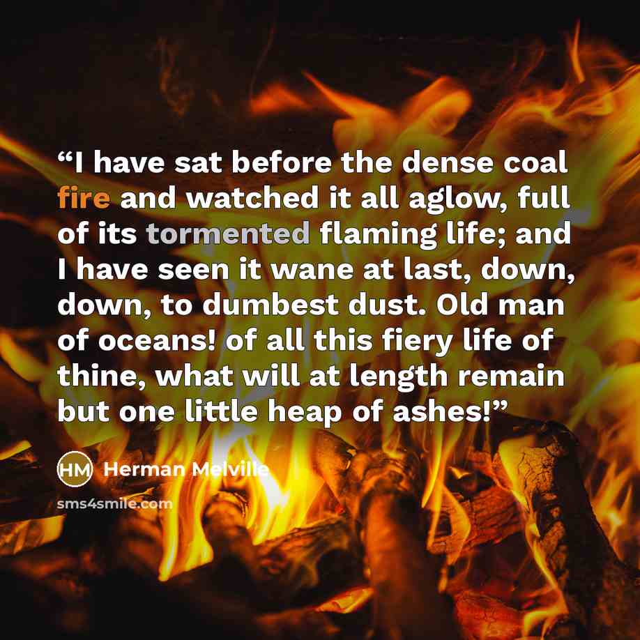 “I have sat before the dense coal fire and watched it all aglow, full of its tormented flaming life; and I have seen it wane at last, down, down, to dumbest dust. Old man of oceans! of all this fiery life of thine, what will at length remain but one little heap of ashes!” quote by Herman Melville