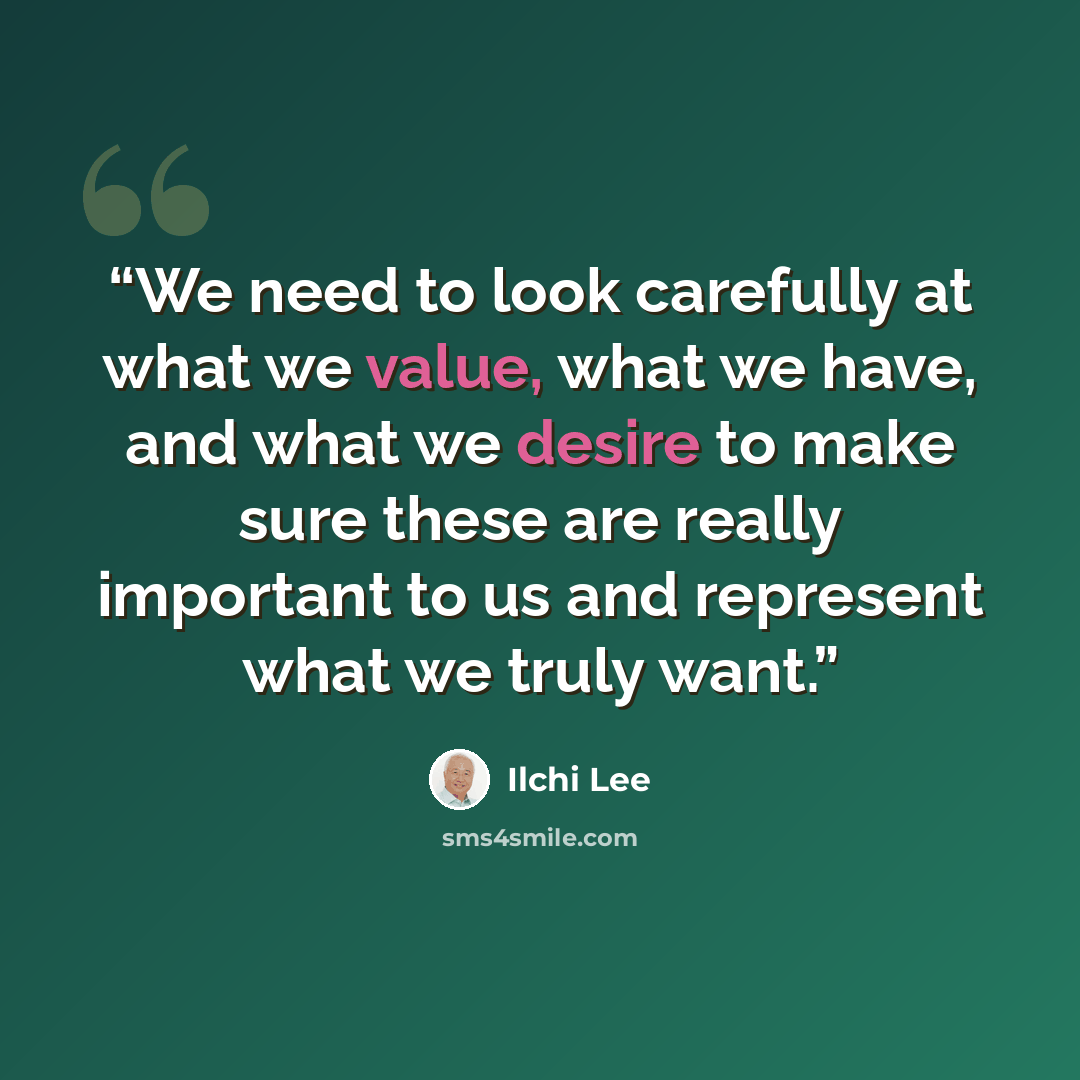 “We need to look carefully at what we value, what we have, and what we desire to make sure these are really important to us and represent what we truly want.” quote by Ilchi Lee