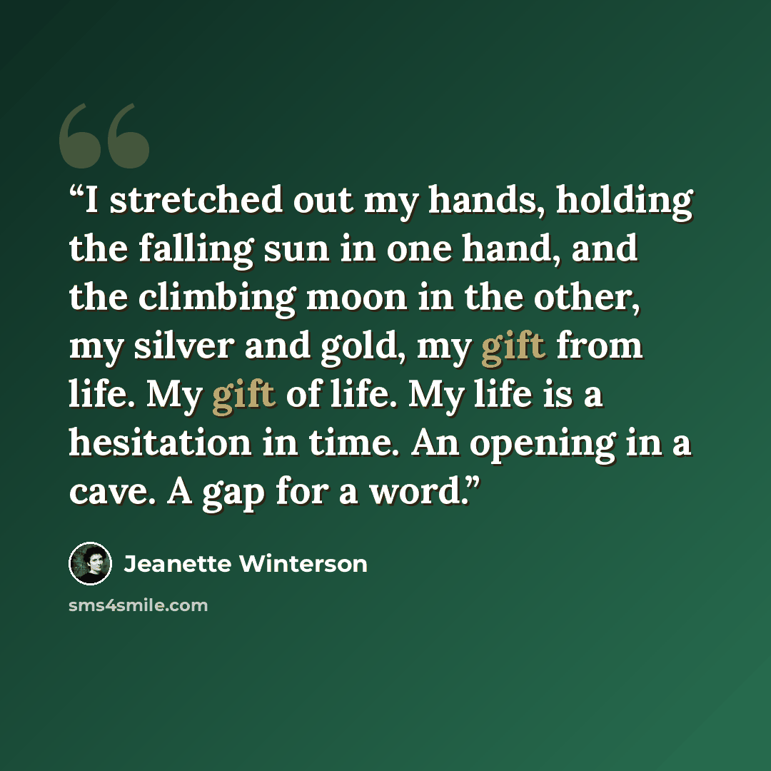 “I stretched out my hands, holding the falling sun in one hand, and the climbing moon in the other, my silver and gold, my gift from life. My gift of life. My life is a hesitation in time. An opening in a cave. A gap for a word.” quote by Jeanette Winterson