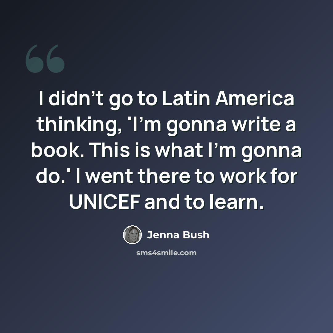 “I didn't go to Latin America thinking, 'I'm gonna write a book. This is what I'm gonna do.' I went there to work for UNICEF and to learn.” quote by Jenna Bush