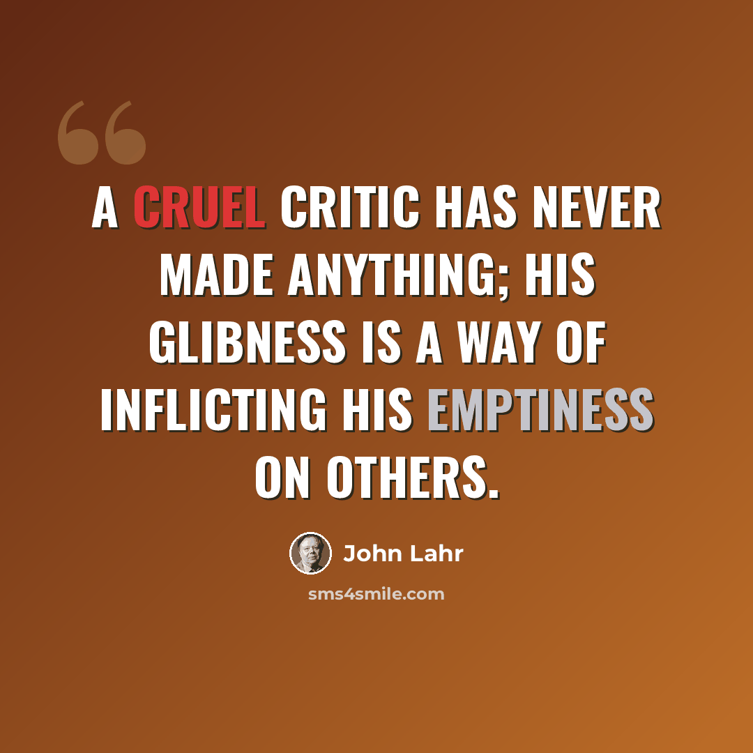 “A cruel critic has never made anything; his glibness is a way of inflicting his emptiness on others.” quote by John Lahr