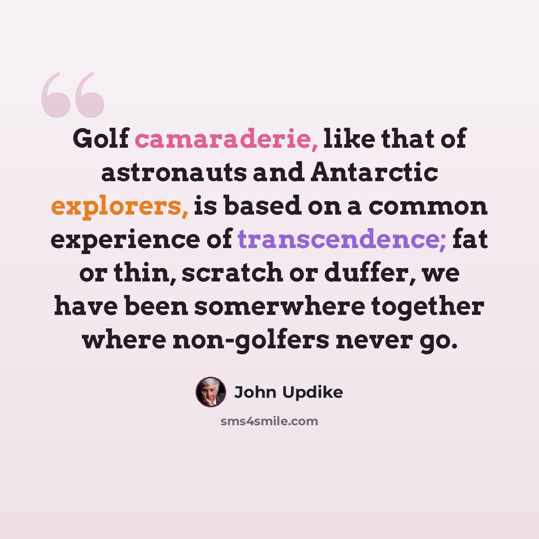 “Golf camaraderie, like that of astronauts and Antarctic explorers, is based on a common experience of transcendence; fat or thin, scratch or duffer, we have been somerwhere together where non-golfers never go.” quote by John Updike