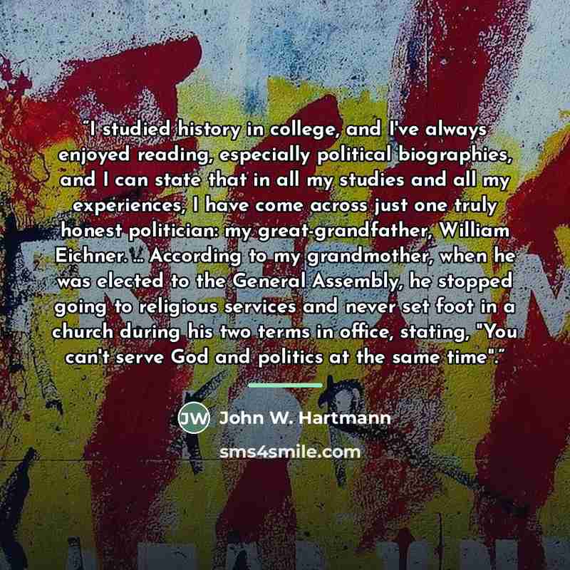 “I studied history in college, and I've always enjoyed reading, especially political biographies, and I can state that in all my studies and all my experiences, I have come across just one truly honest politician: my great-grandfather, William Eichner. ... According to my grandmother, when he was…” quote by John W. Hartmann