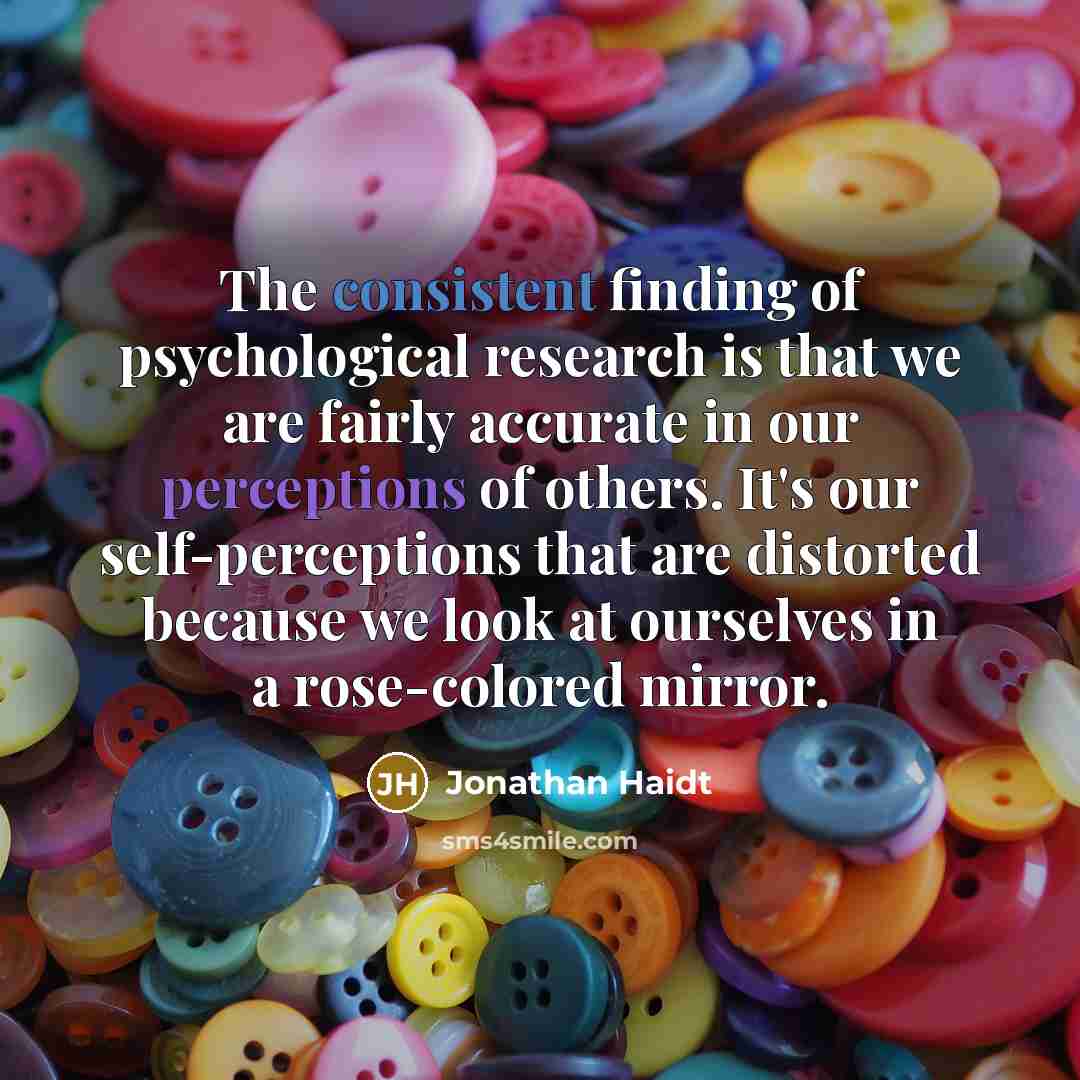 “The consistent finding of psychological research is that we are fairly accurate in our perceptions of others. It's our self-perceptions that are distorted because we look at ourselves in a rose-colored mirror.” quote by Jonathan Haidt