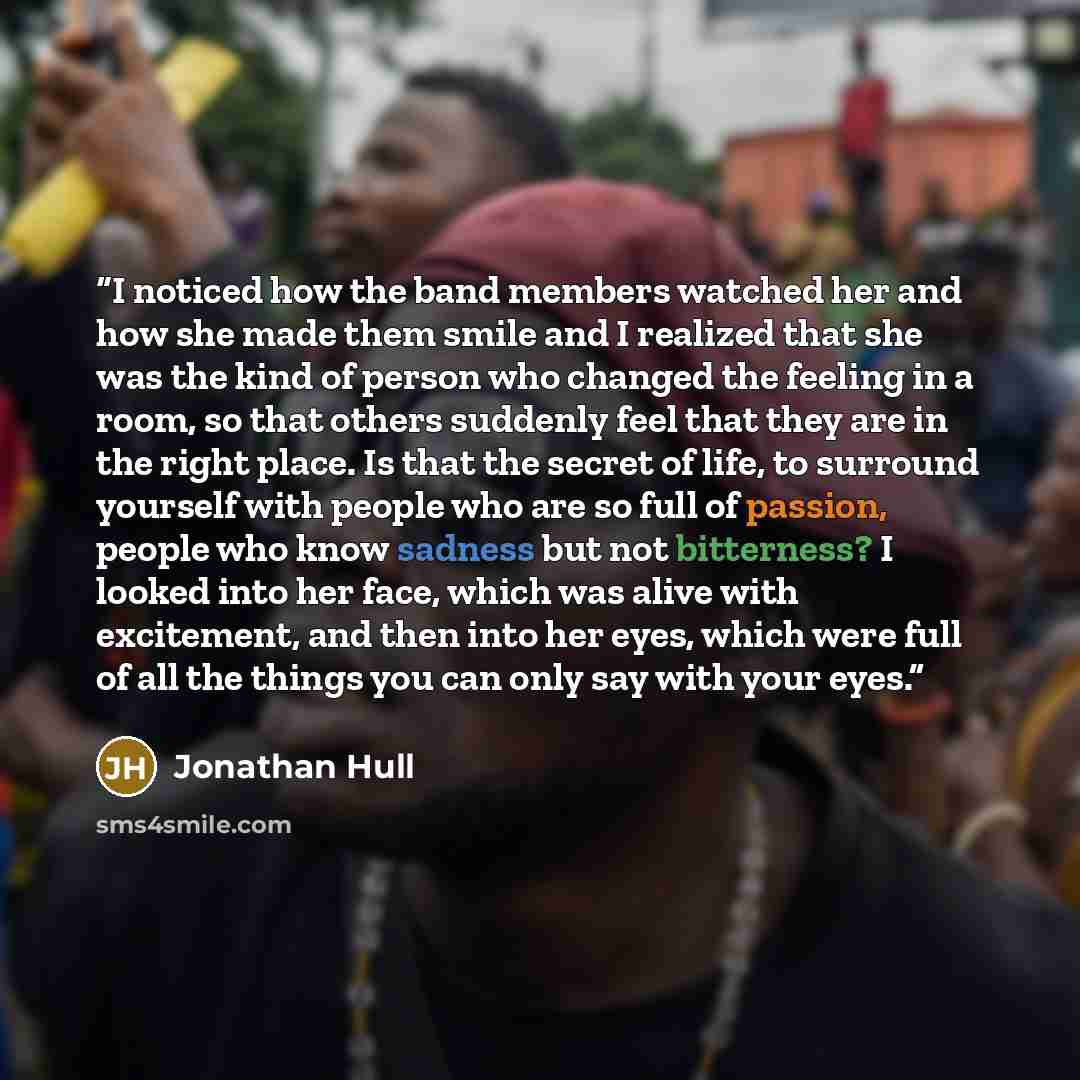 “I noticed how the band members watched her and how she made them smile and I realized that she was the kind of person who changed the feeling in a room, so that others suddenly feel that they are in the right place. Is that the secret of life, to surround yourself with people who are so full of…” quote by Jonathan Hull