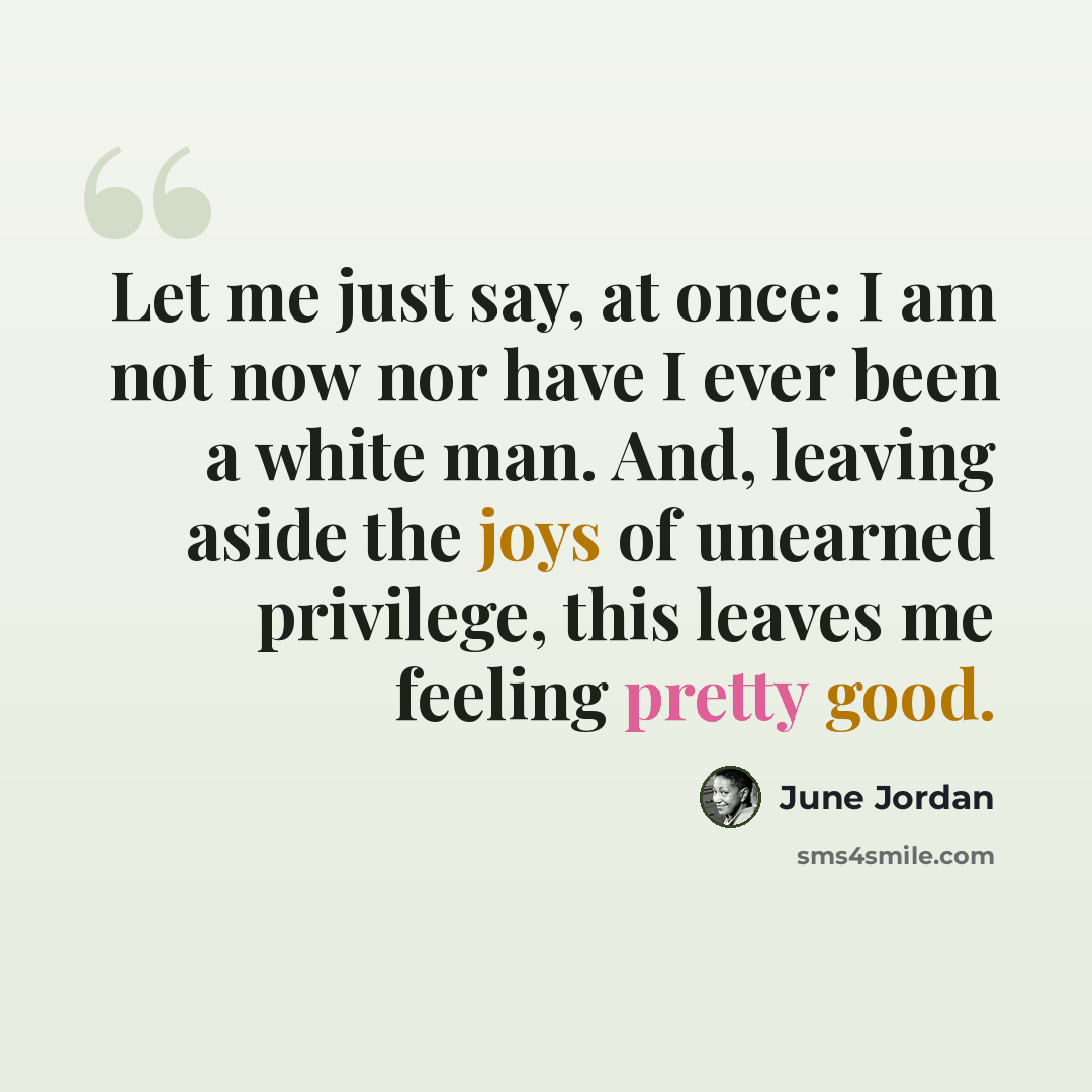 “Let me just say, at once: I am not now nor have I ever been a white man. And, leaving aside the joys of unearned privilege, this leaves me feeling pretty good.” quote by June Jordan