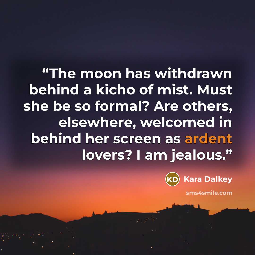 “The moon has withdrawn behind a kicho of mist. Must she be so formal? Are others, elsewhere, welcomed in behind her screen as ardent lovers? I am jealous.” quote by Kara Dalkey