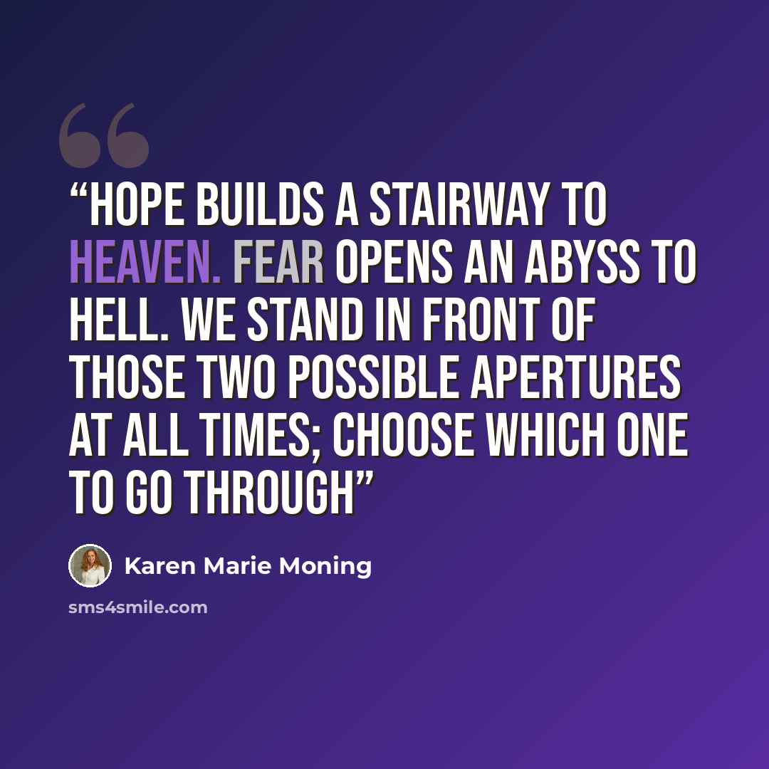 “Hope builds a stairway to Heaven. Fear opens an abyss to Hell. We stand in front of those two possible apertures at all times; choose which one to go through” quote by Karen Marie Moning