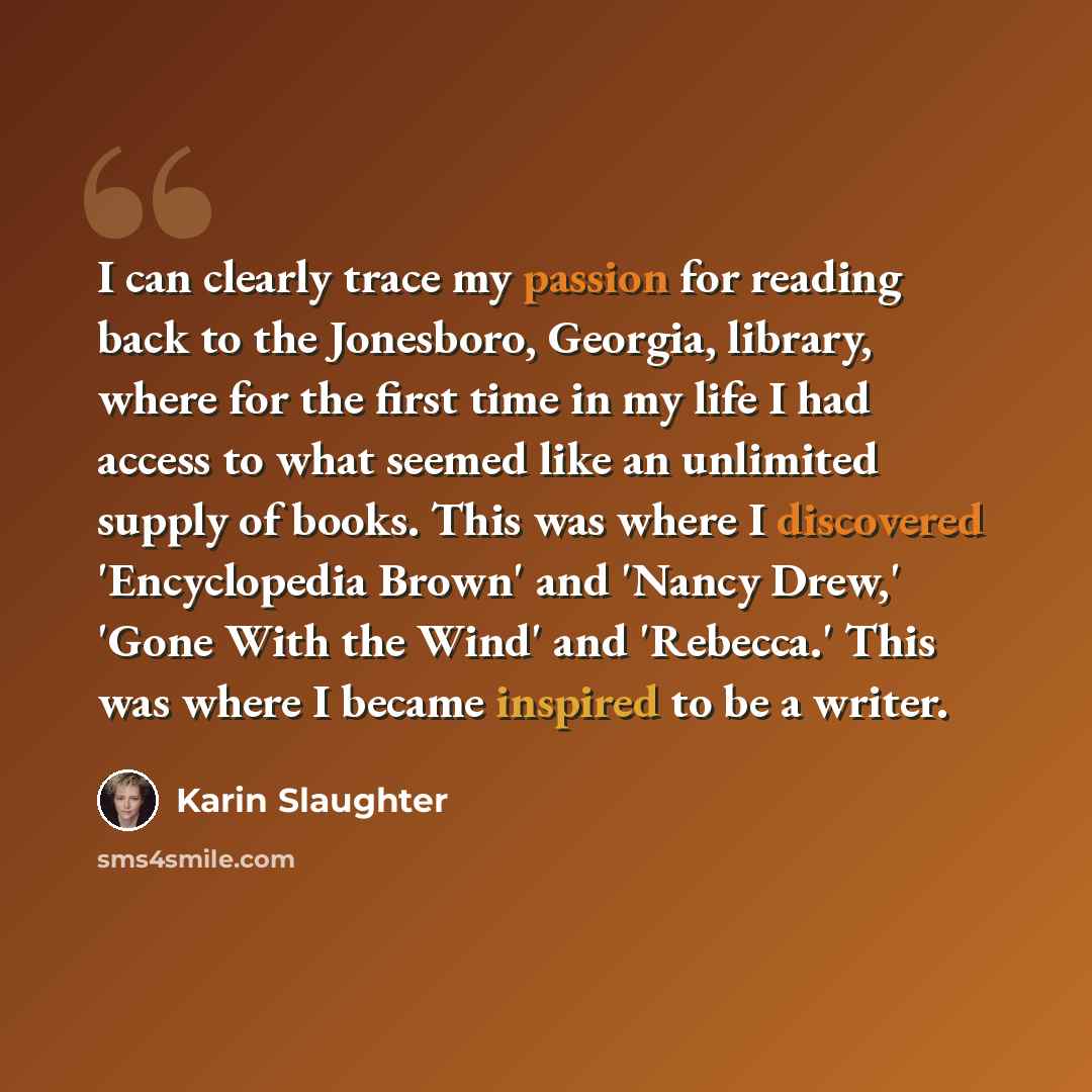 “I can clearly trace my passion for reading back to the Jonesboro, Georgia, library, where for the first time in my life I had access to what seemed like an unlimited supply of books. This was where I discovered 'Encyclopedia Brown' and 'Nancy Drew,' 'Gone With the Wind' and 'Rebecca.' This was…” quote by Karin Slaughter