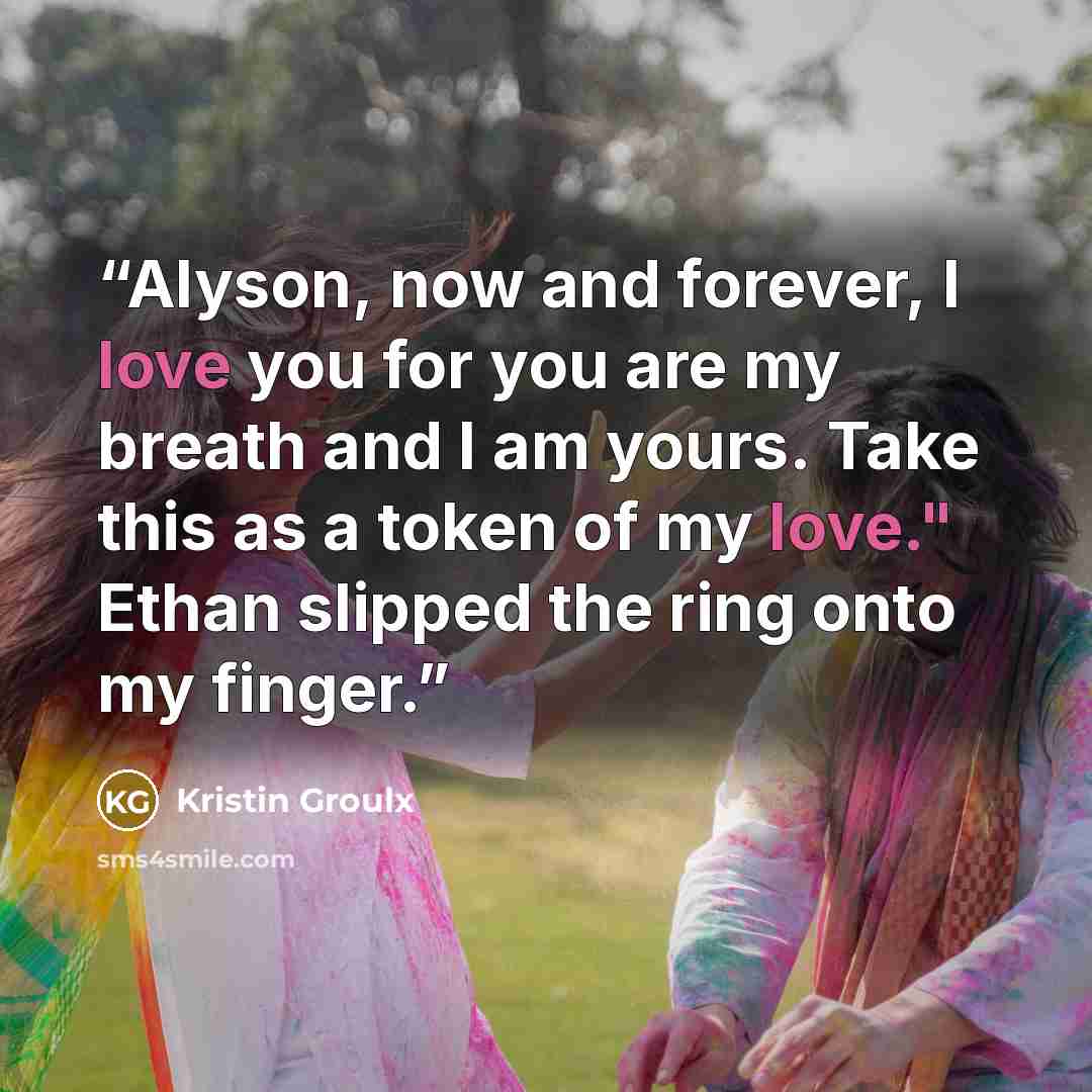 “Alyson, now and forever, I love you for you are my breath and I am yours. Take this as a token of my love." Ethan slipped the ring onto my finger.” quote by Kristin Groulx