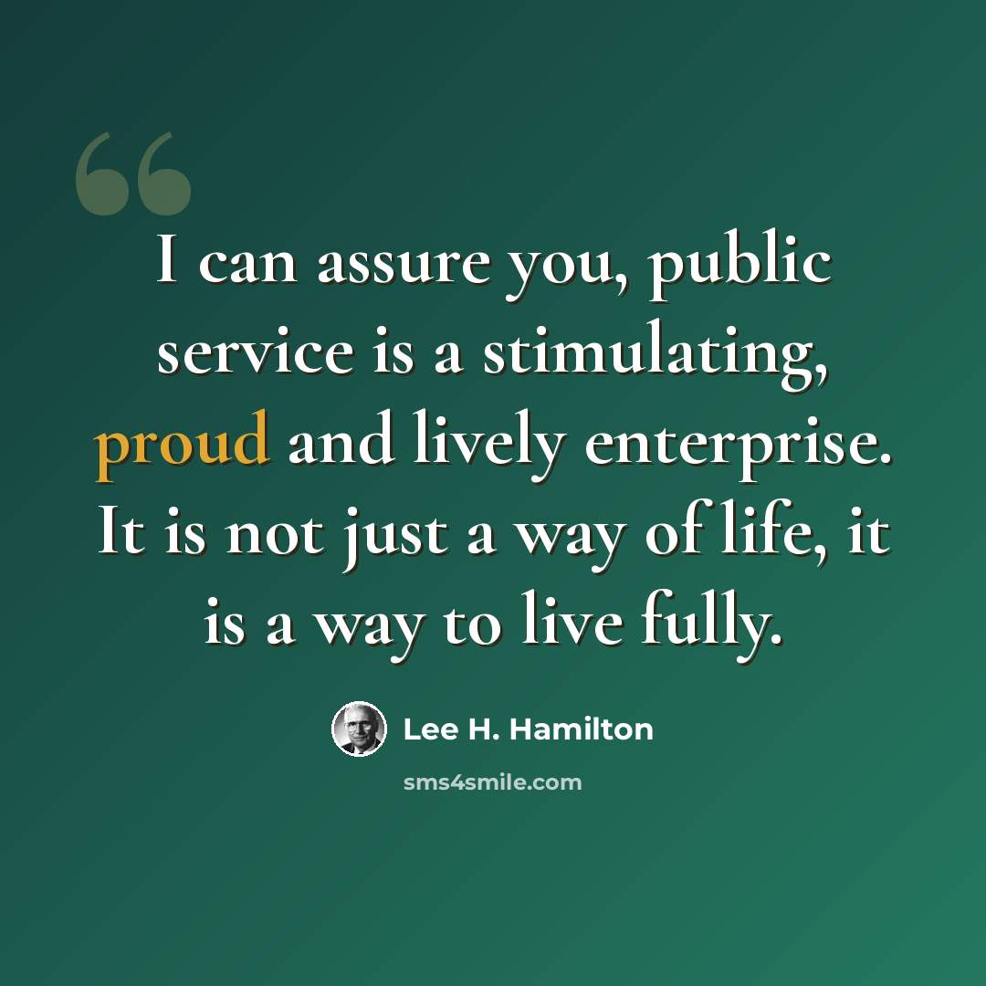 “I can assure you, public service is a stimulating, proud and lively enterprise. It is not just a way of life, it is a way to live fully.” quote by Lee H. Hamilton