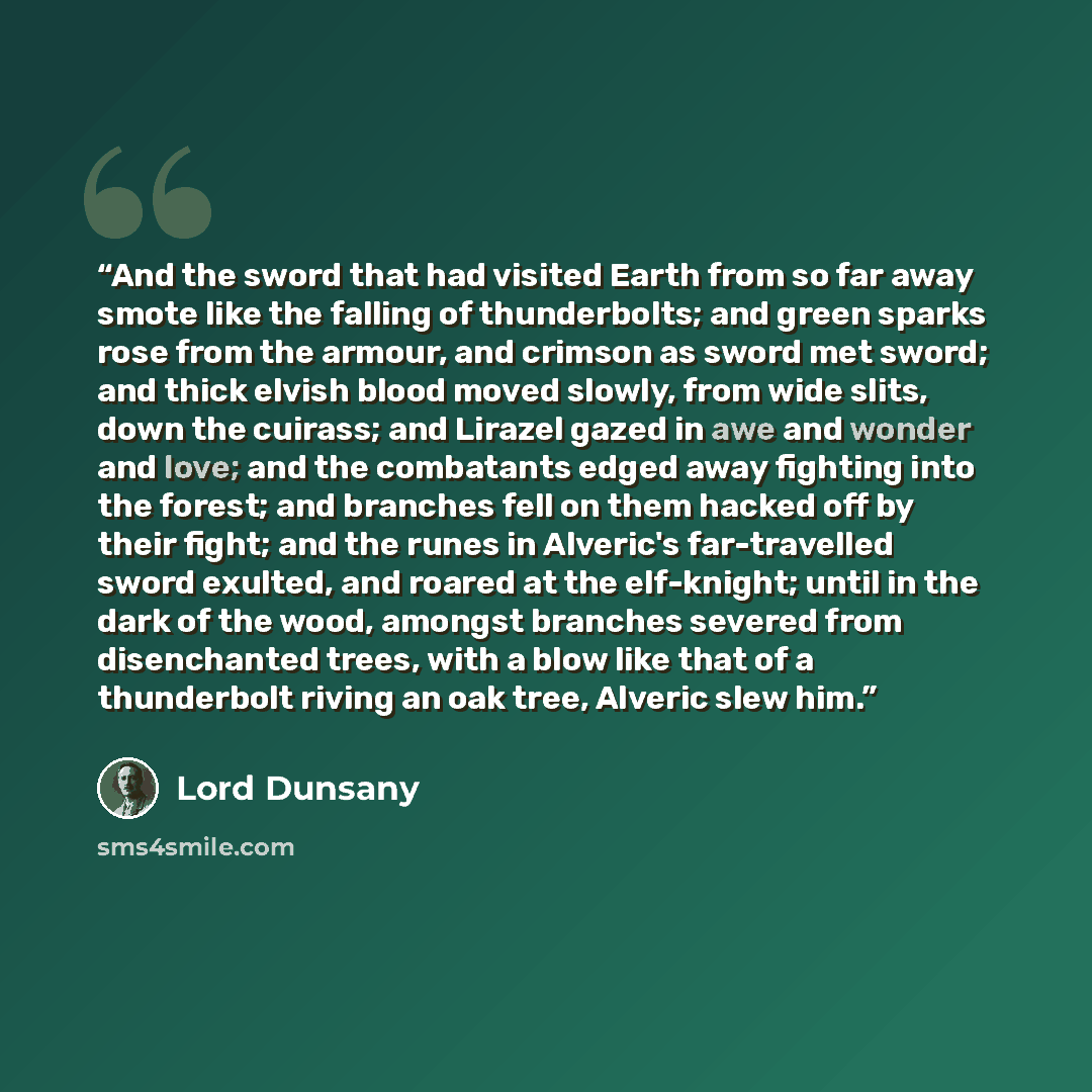 “And the sword that had visited Earth from so far away smote like the falling of thunderbolts; and green sparks rose from the armour, and crimson as sword met sword; and thick elvish blood moved slowly, from wide slits, down the cuirass; and Lirazel gazed in awe and wonder and love; and the…” quote by Lord Dunsany