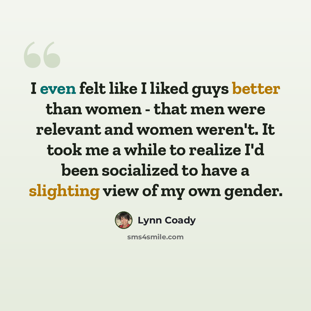 “I even felt like I liked guys better than women - that men were relevant and women weren't. It took me a while to realize I'd been socialized to have a slighting view of my own gender.” quote by Lynn Coady