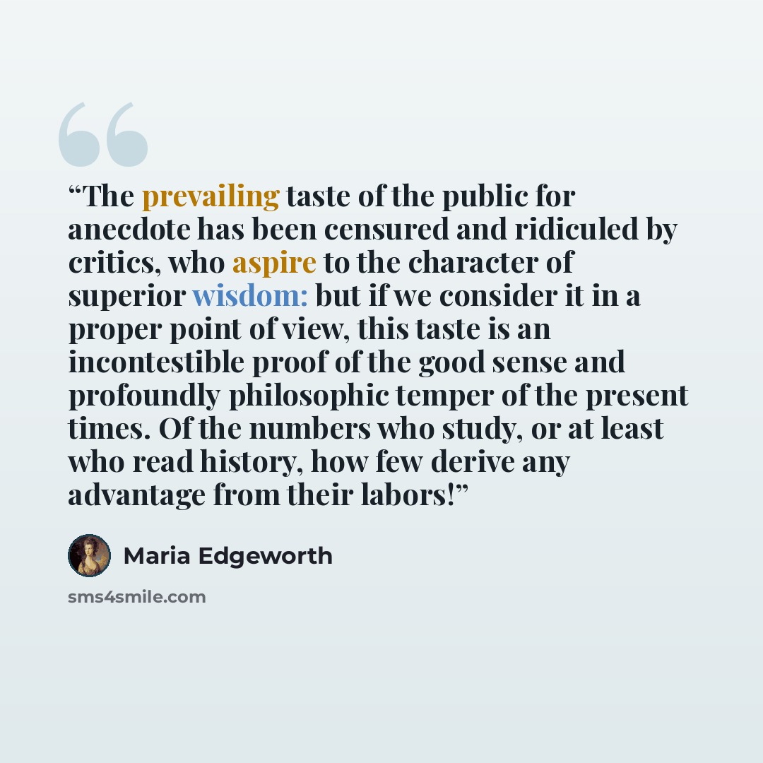 “The prevailing taste of the public for anecdote has been censured and ridiculed by critics, who aspire to the character of superior wisdom: but if we consider it in a proper point of view, this taste is an incontestible proof of the good sense and profoundly philosophic temper of the present…” quote by Maria Edgeworth