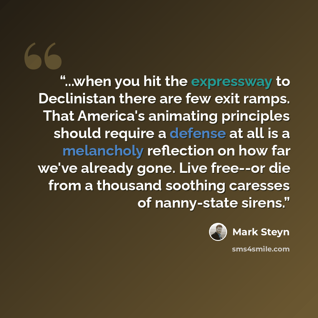“...when you hit the expressway to Declinistan there are few exit ramps. That America's animating principles should require a defense at all is a melancholy reflection on how far we've already gone. Live free--or die from a thousand soothing caresses of nanny-state sirens.” quote by Mark Steyn
