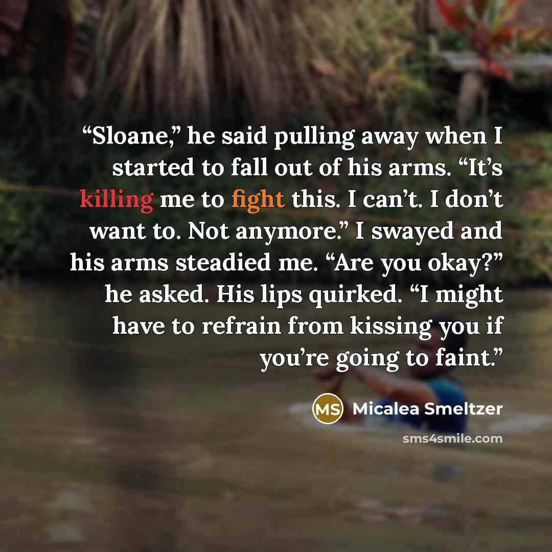 “Sloane,” he said pulling away when I started to fall out of his arms. “It’s killing me to fight this. I can’t. I don’t want to. Not anymore.” I swayed and his arms steadied me. “Are you okay?” he asked. His lips quirked. “I might have to refrain from kissing you if you’re going to faint.” quote by Micalea Smeltzer