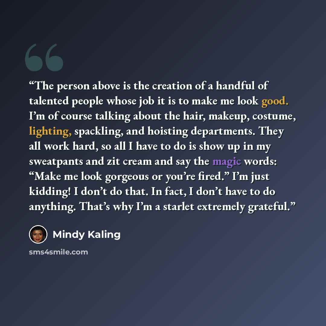“The person above is the creation of a handful of talented people whose job it is to make me look good. I’m of course talking about the hair, makeup, costume, lighting, spackling, and hoisting departments. They all work hard, so all I have to do is show up in my sweatpants and zit cream and say the…” quote by Mindy Kaling