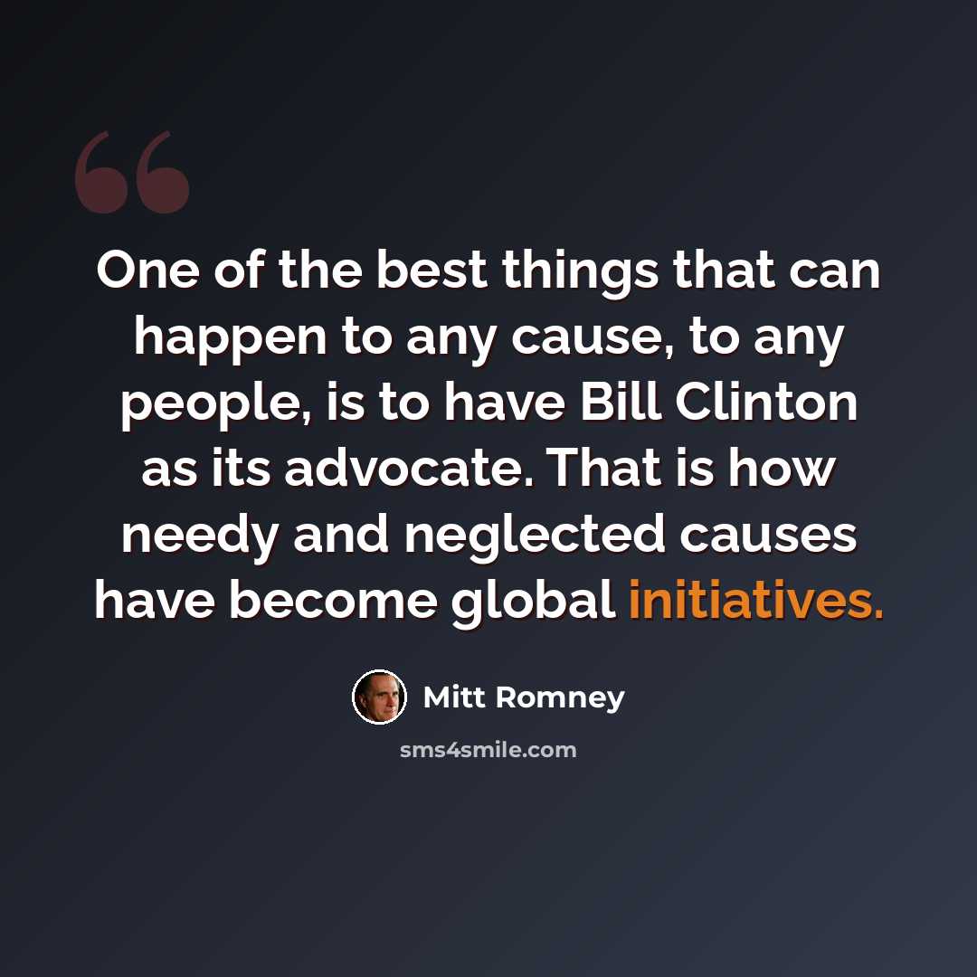 “One of the best things that can happen to any cause, to any people, is to have Bill Clinton as its advocate. That is how needy and neglected causes have become global initiatives.” quote by Mitt Romney