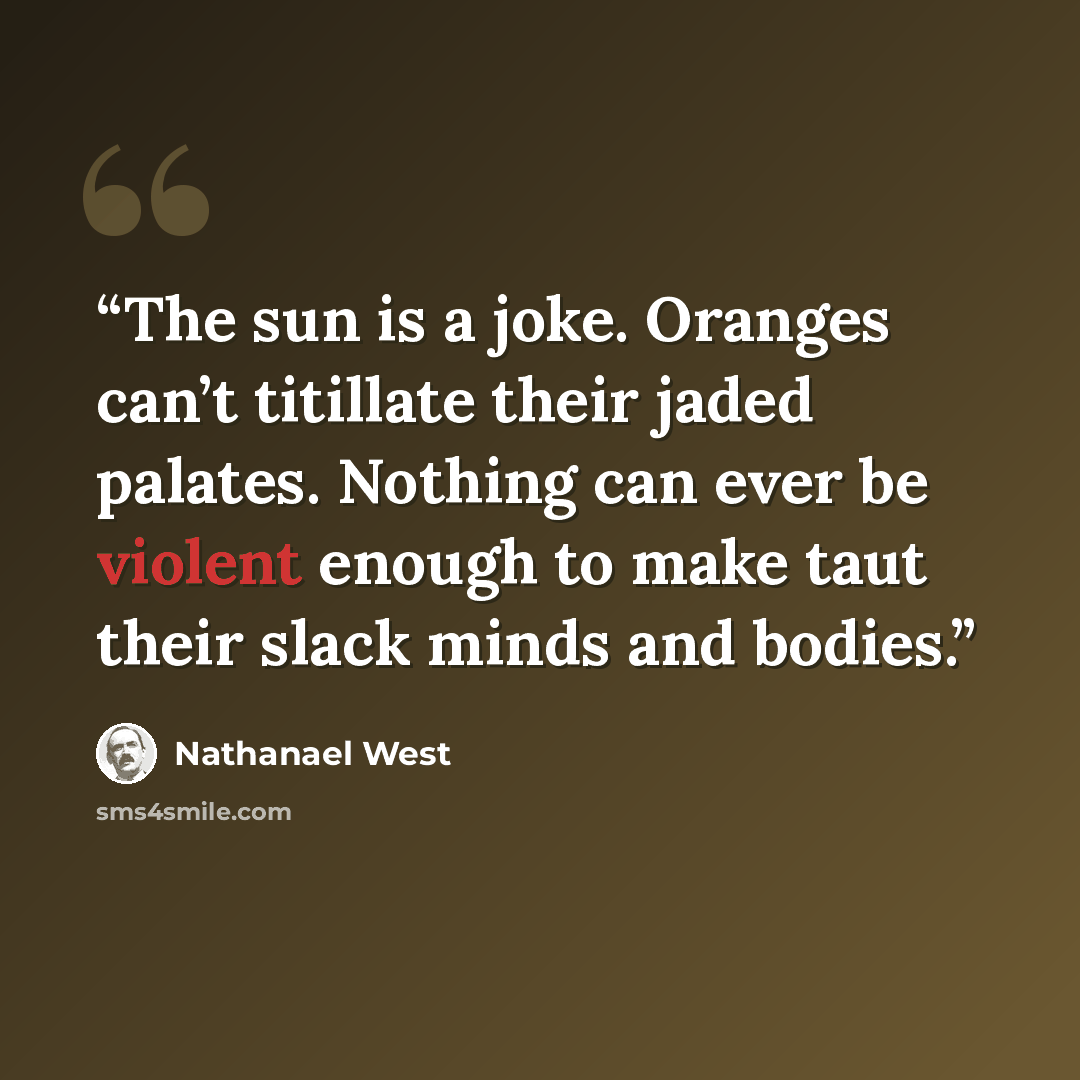 “The sun is a joke. Oranges can’t titillate their jaded palates. Nothing can ever be violent enough to make taut their slack minds and bodies.” quote by Nathanael West