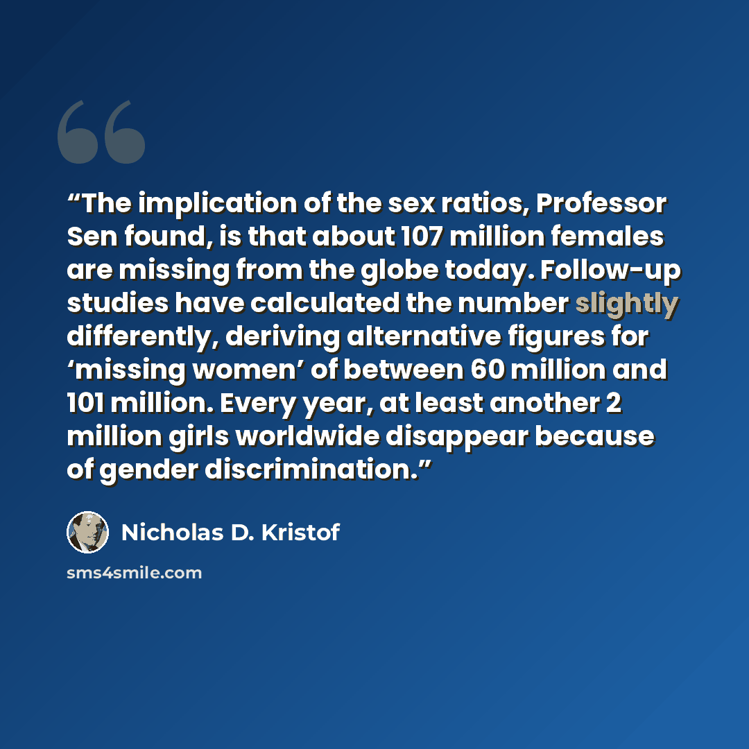 “The implication of the sex ratios, Professor Sen found, is that about 107 million females are missing from the globe today. Follow-up studies have calculated the number slightly differently, deriving alternative figures for ‘missing women’ of between 60 million and 101 million. Every year, at…” quote by Nicholas D. Kristof
