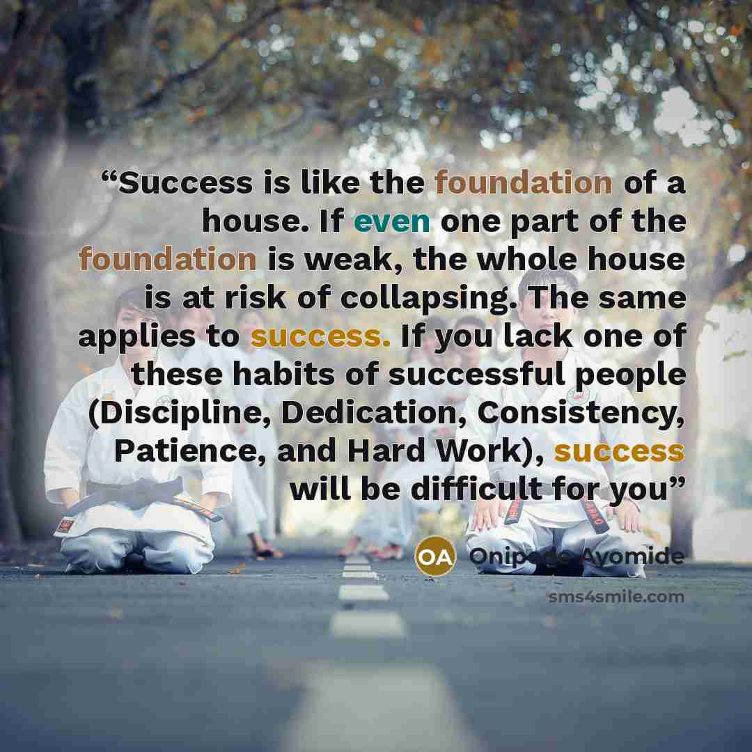 “Success is like the foundation of a house. If even one part of the foundation is weak, the whole house is at risk of collapsing. The same applies to success. If you lack one of these habits of successful people (Discipline, Dedication, Consistency, Patience, and Hard Work), success will be…” quote by Onipede Ayomide