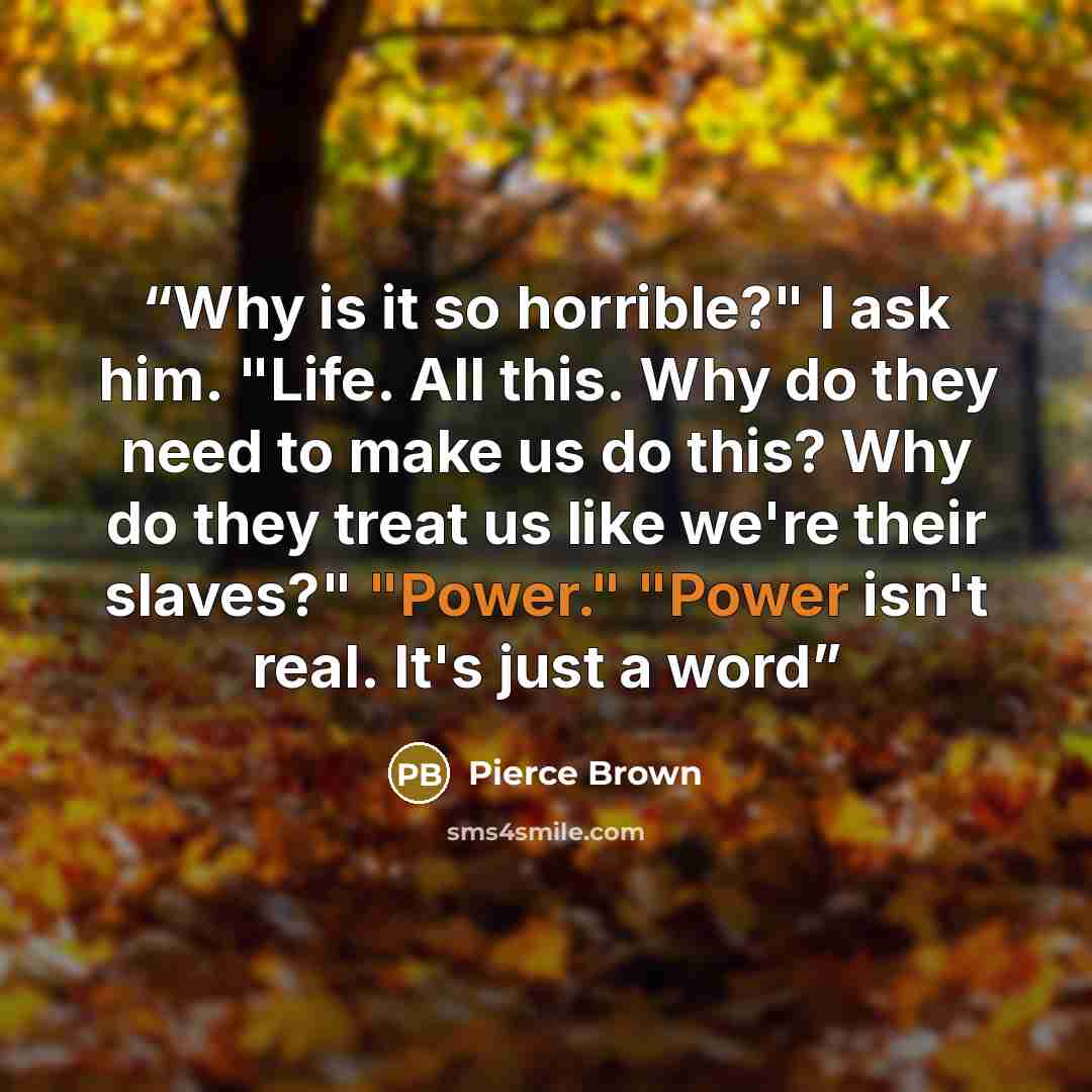 “Why is it so horrible?" I ask him. "Life. All this. Why do they need to make us do this? Why do they treat us like we're their slaves?" "Power." "Power isn't real. It's just a word” quote by Pierce Brown
