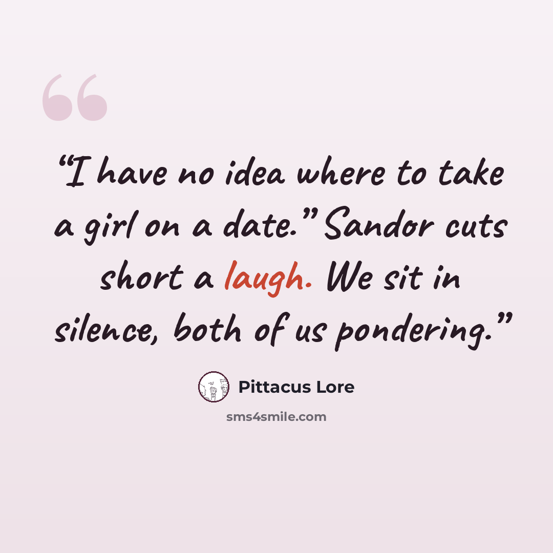 “I have no idea where to take a girl on a date.” Sandor cuts short a laugh. We sit in silence, both of us pondering.” quote by Pittacus Lore