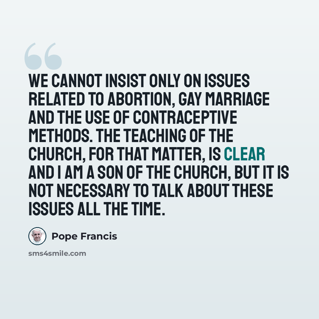 “We cannot insist only on issues related to abortion, gay marriage and the use of contraceptive methods. The teaching of the church, for that matter, is clear and I am a son of the church, but it is not necessary to talk about these issues all the time.” quote by Pope Francis