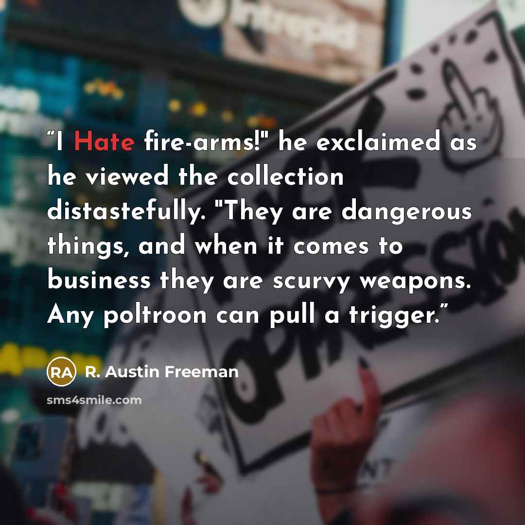 “I Hate fire-arms!" he exclaimed as he viewed the collection distastefully. "They are dangerous things, and when it comes to business they are scurvy weapons. Any poltroon can pull a trigger.” quote by R. Austin Freeman