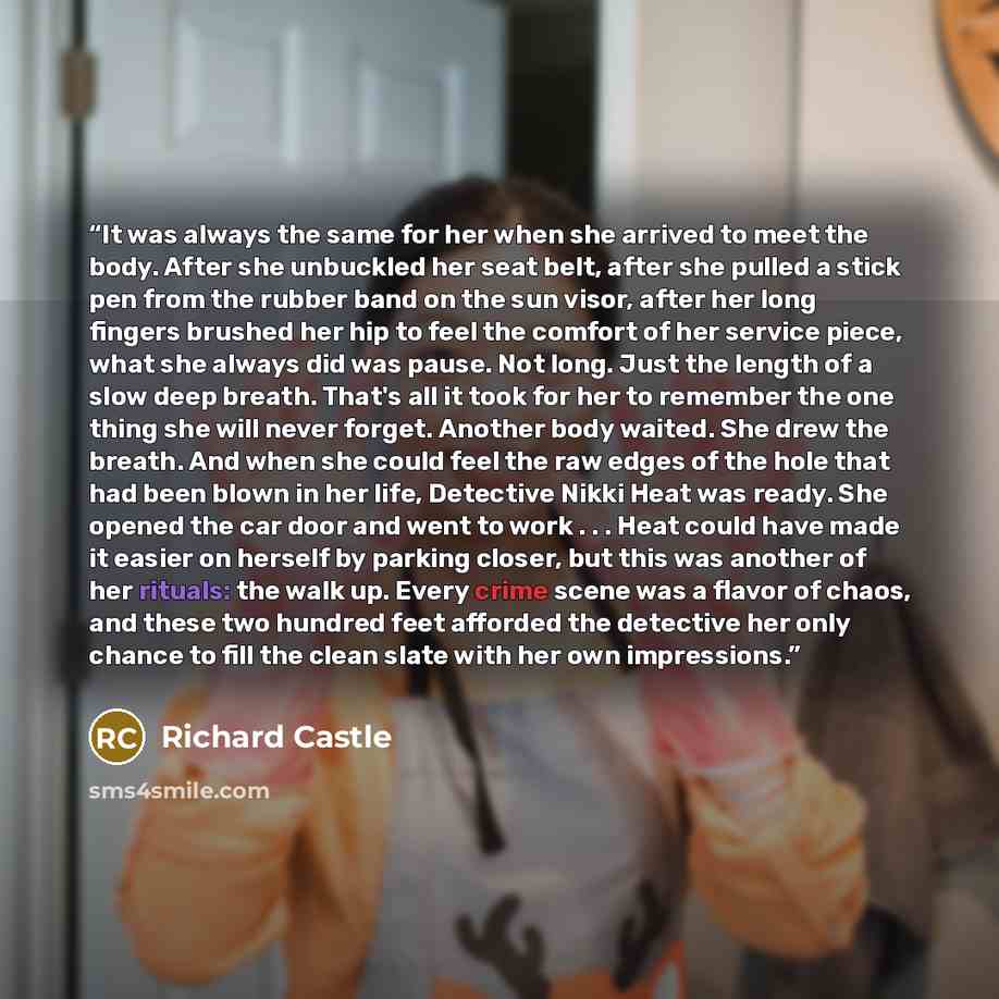 “It was always the same for her when she arrived to meet the body. After she unbuckled her seat belt, after she pulled a stick pen from the rubber band on the sun visor, after her long fingers brushed her hip to feel the comfort of her service piece, what she always did was pause. Not long. Just…” quote by Richard Castle