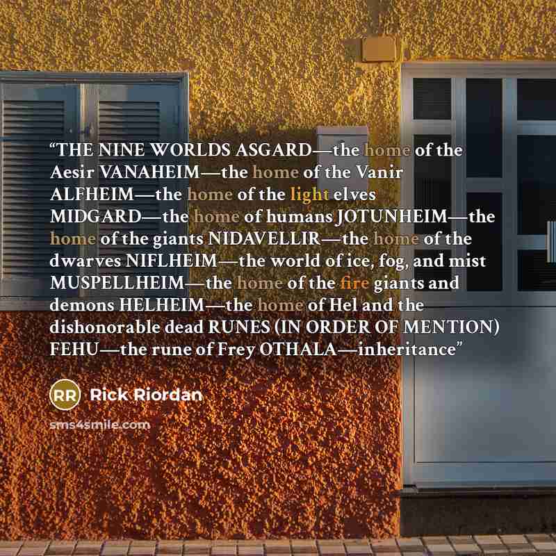 “THE NINE WORLDS ASGARD—the home of the Aesir VANAHEIM—the home of the Vanir ALFHEIM—the home of the light elves MIDGARD—the home of humans JOTUNHEIM—the home of the giants NIDAVELLIR—the home of the dwarves NIFLHEIM—the world of ice, fog, and mist MUSPELLHEIM—the home of the fire giants and demons…” quote by Rick Riordan