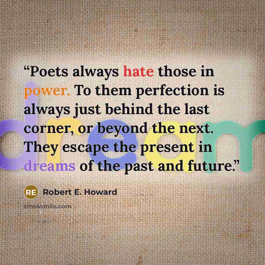 “Poets always hate those in power. To them perfection is always just behind the last corner, or beyond the next. They escape the present in dreams of the past and future.” quote by Robert E. Howard