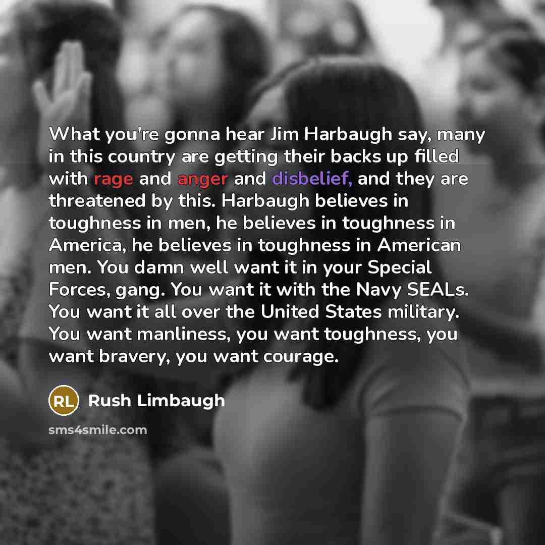 “What you're gonna hear Jim Harbaugh say, many in this country are getting their backs up filled with rage and anger and disbelief, and they are threatened by this. Harbaugh believes in toughness in men, he believes in toughness in America, he believes in toughness in American men. You damn well…” quote by Rush Limbaugh