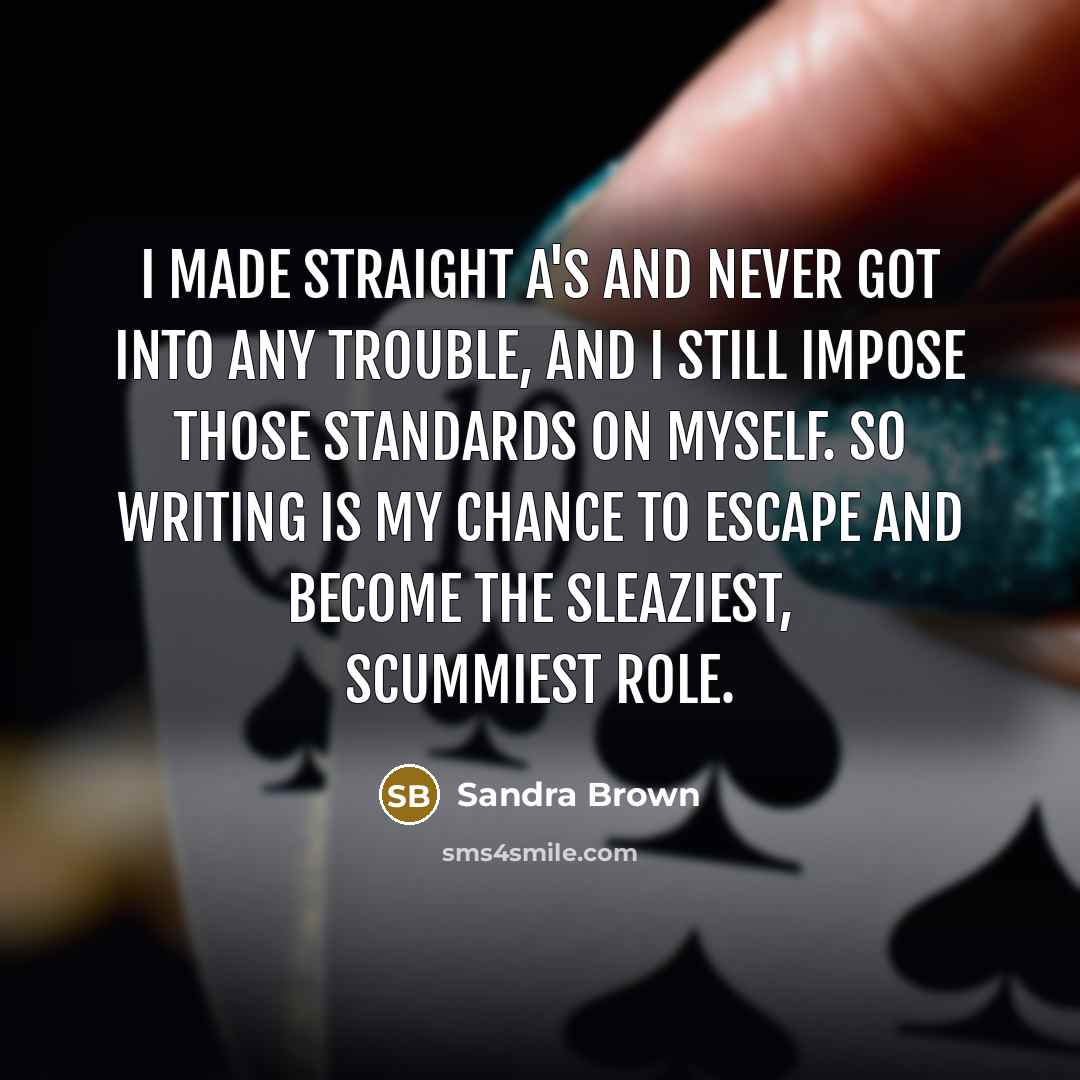 “I made straight A's and never got into any trouble, and I still impose those standards on myself. So writing is my chance to escape and become the sleaziest, scummiest role.” quote by Sandra Brown