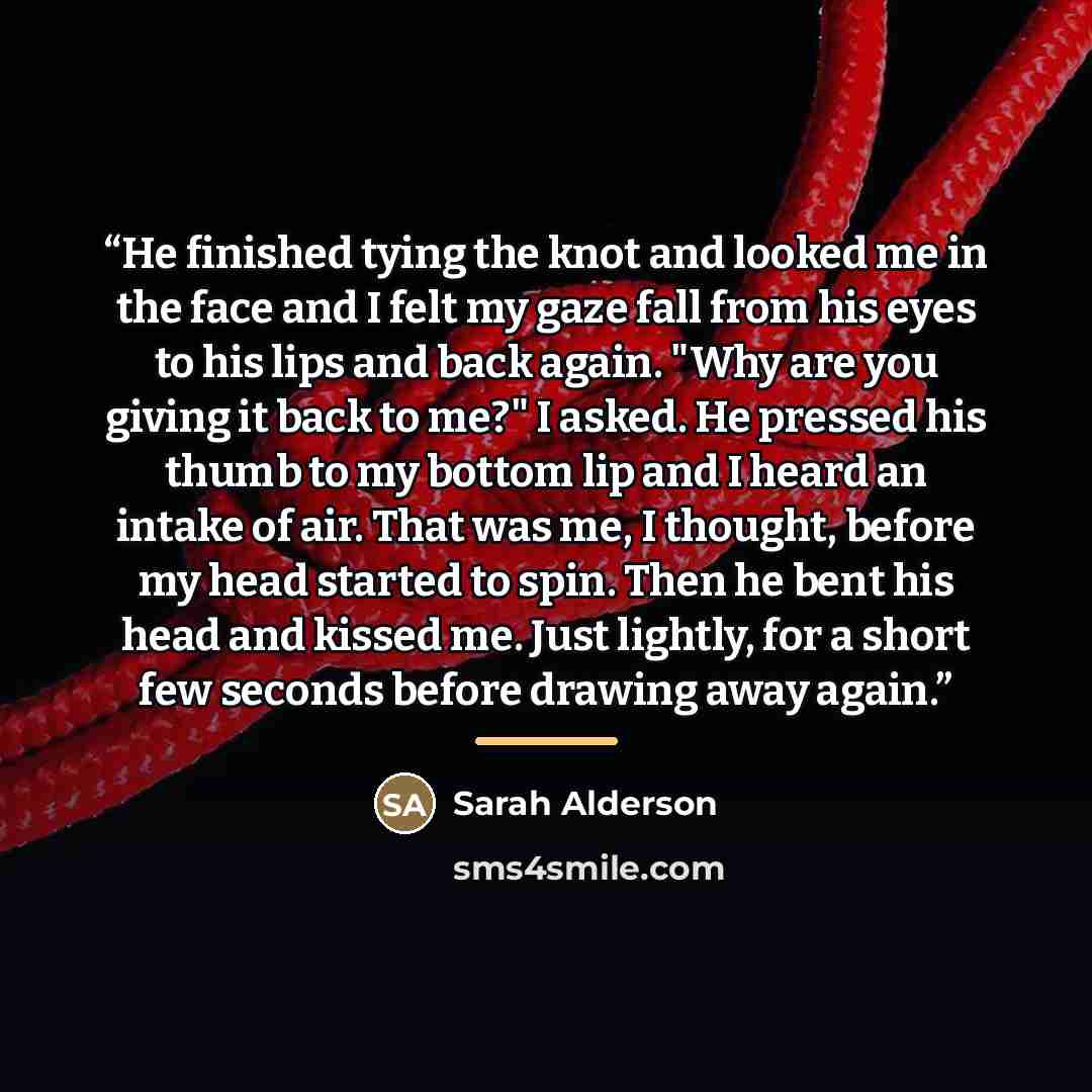 “He finished tying the knot and looked me in the face and I felt my gaze fall from his eyes to his lips and back again. "Why are you giving it back to me?" I asked. He pressed his thumb to my bottom lip and I heard an intake of air. That was me, I thought, before my head started to spin. Then he…” quote by Sarah Alderson