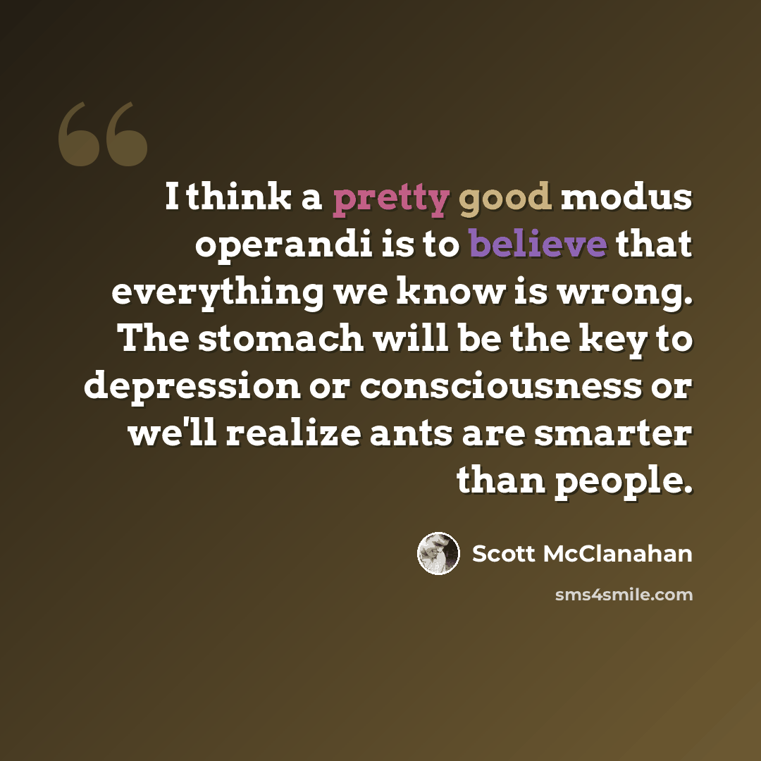 “I think a pretty good modus operandi is to believe that everything we know is wrong. The stomach will be the key to depression or consciousness or we'll realize ants are smarter than people.” quote by Scott McClanahan