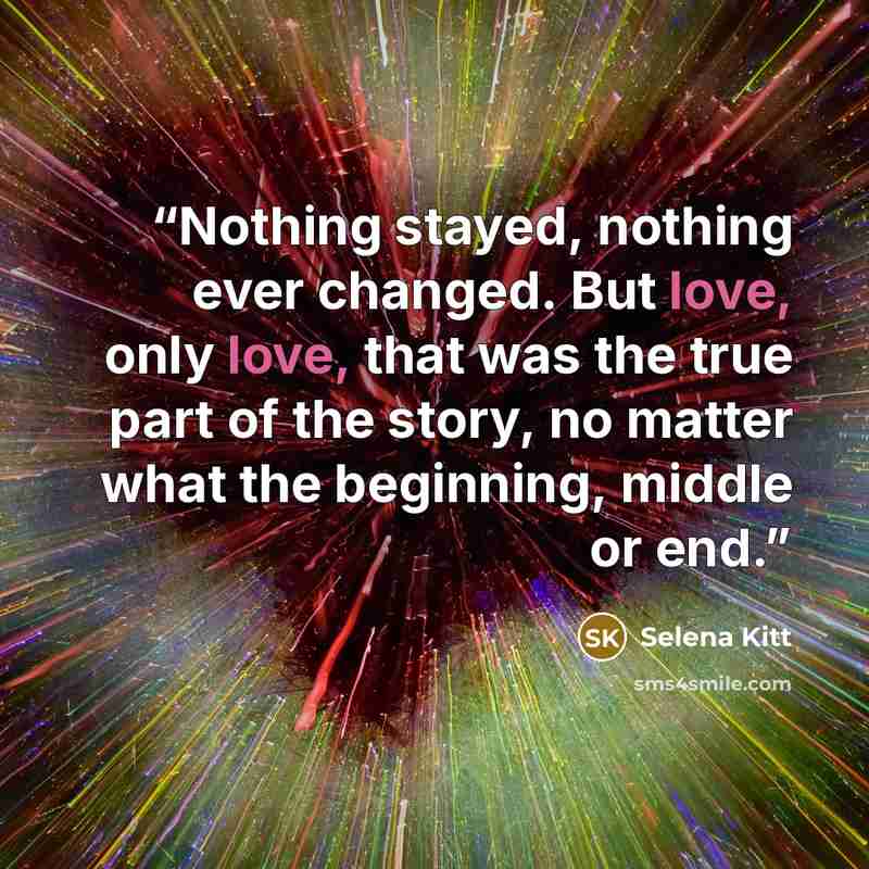 “Nothing stayed, nothing ever changed. But love, only love, that was the true part of the story, no matter what the beginning, middle or end.” quote by Selena Kitt