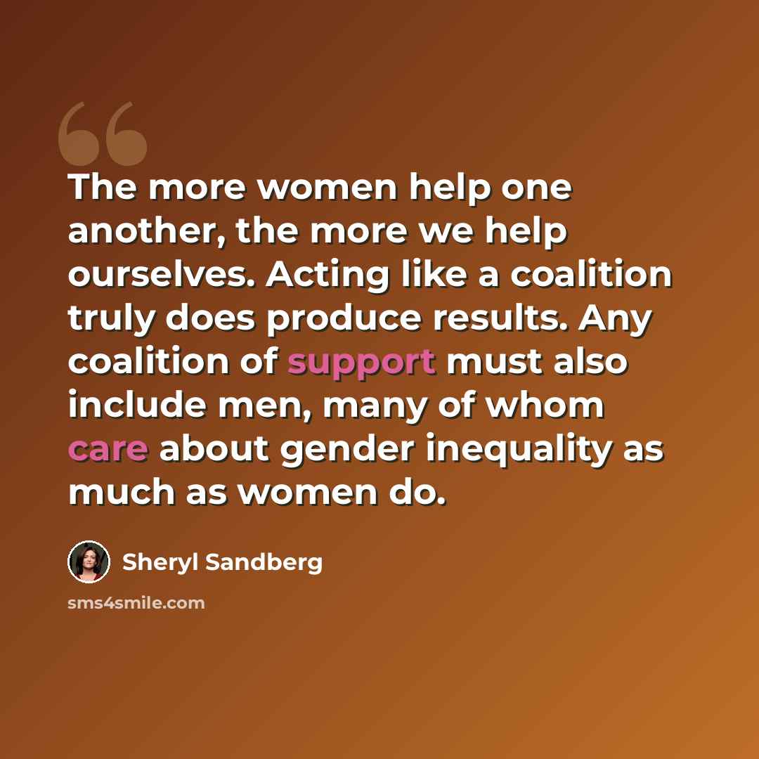 “The more women help one another, the more we help ourselves. Acting like a coalition truly does produce results. Any coalition of support must also include men, many of whom care about gender inequality as much as women do.” quote by Sheryl Sandberg