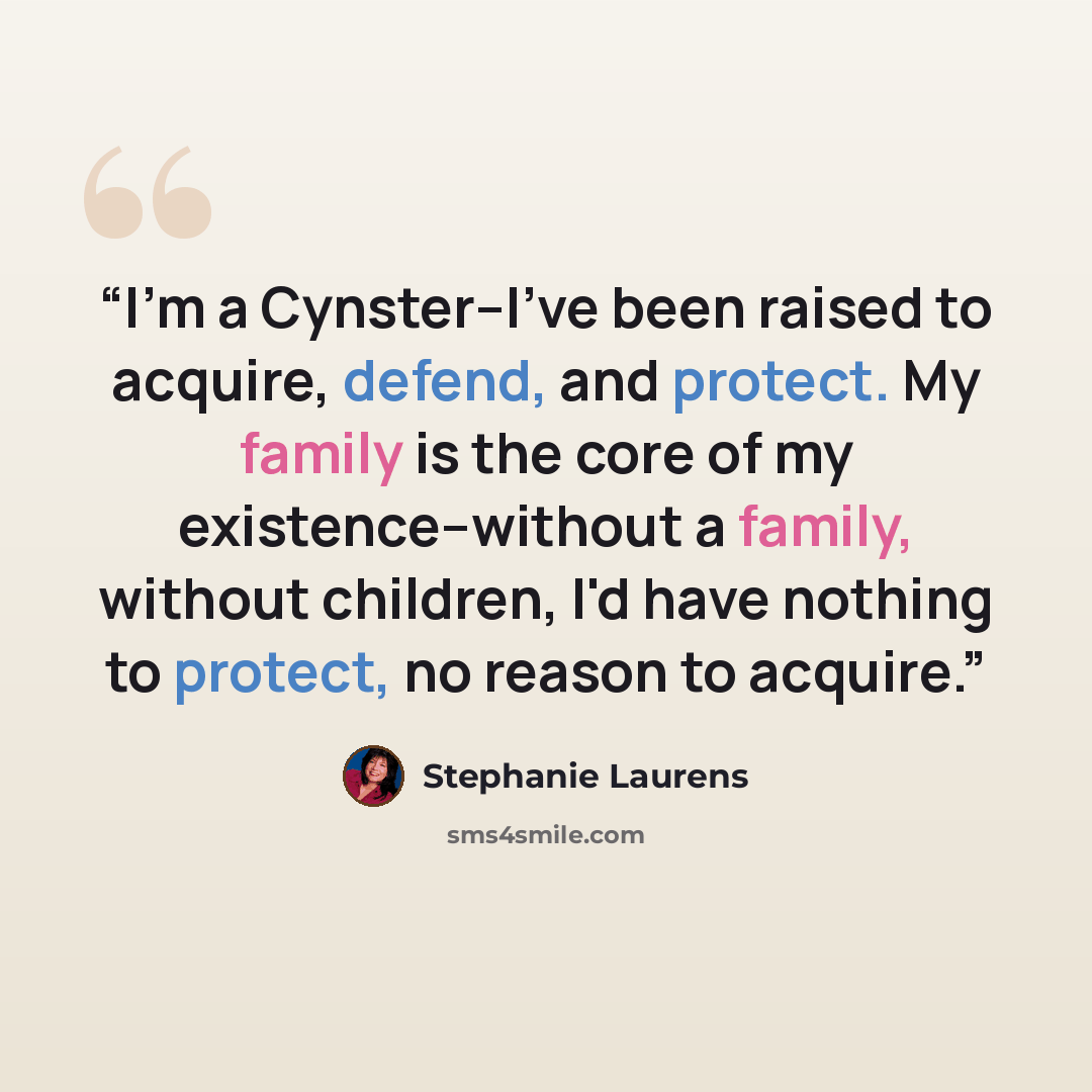 “I'm a Cynster--I've been raised to acquire, defend, and protect. My family is the core of my existence--without a family, without children, I'd have nothing to protect, no reason to acquire.” quote by Stephanie Laurens