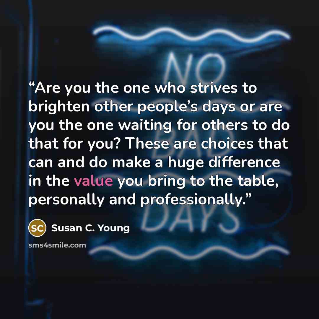 “Are you the one who strives to brighten other people’s days or are you the one waiting for others to do that for you? These are choices that can and do make a huge difference in the value you bring to the table, personally and professionally.” quote by Susan C. Young