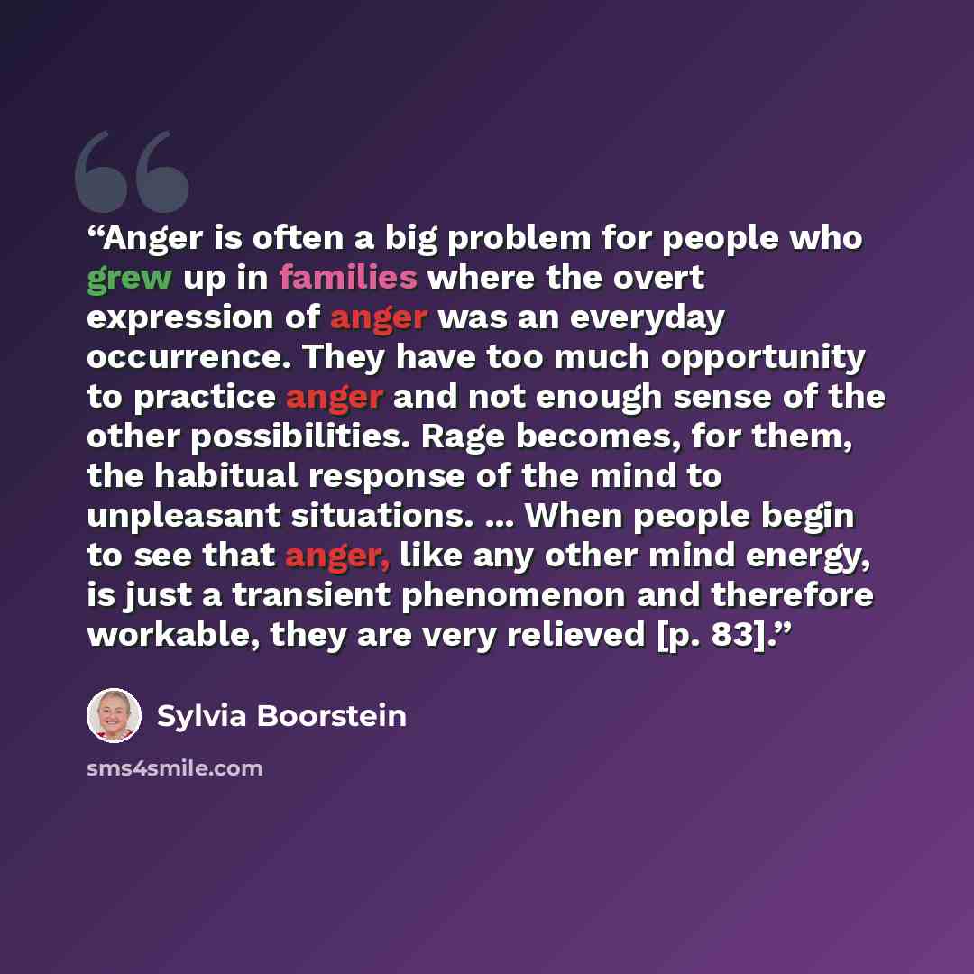 “Anger is often a big problem for people who grew up in families where the overt expression of anger was an everyday occurrence. They have too much opportunity to practice anger and not enough sense of the other possibilities. Rage becomes, for them, the habitual response of the mind to unpleasant…” quote by Sylvia Boorstein