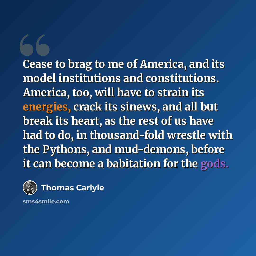 “Cease to brag to me of America, and its model institutions and constitutions. America, too, will have to strain its energies, crack its sinews, and all but break its heart, as the rest of us have had to do, in thousand-fold wrestle with the Pythons, and mud-demons, before it can become a…” quote by Thomas Carlyle