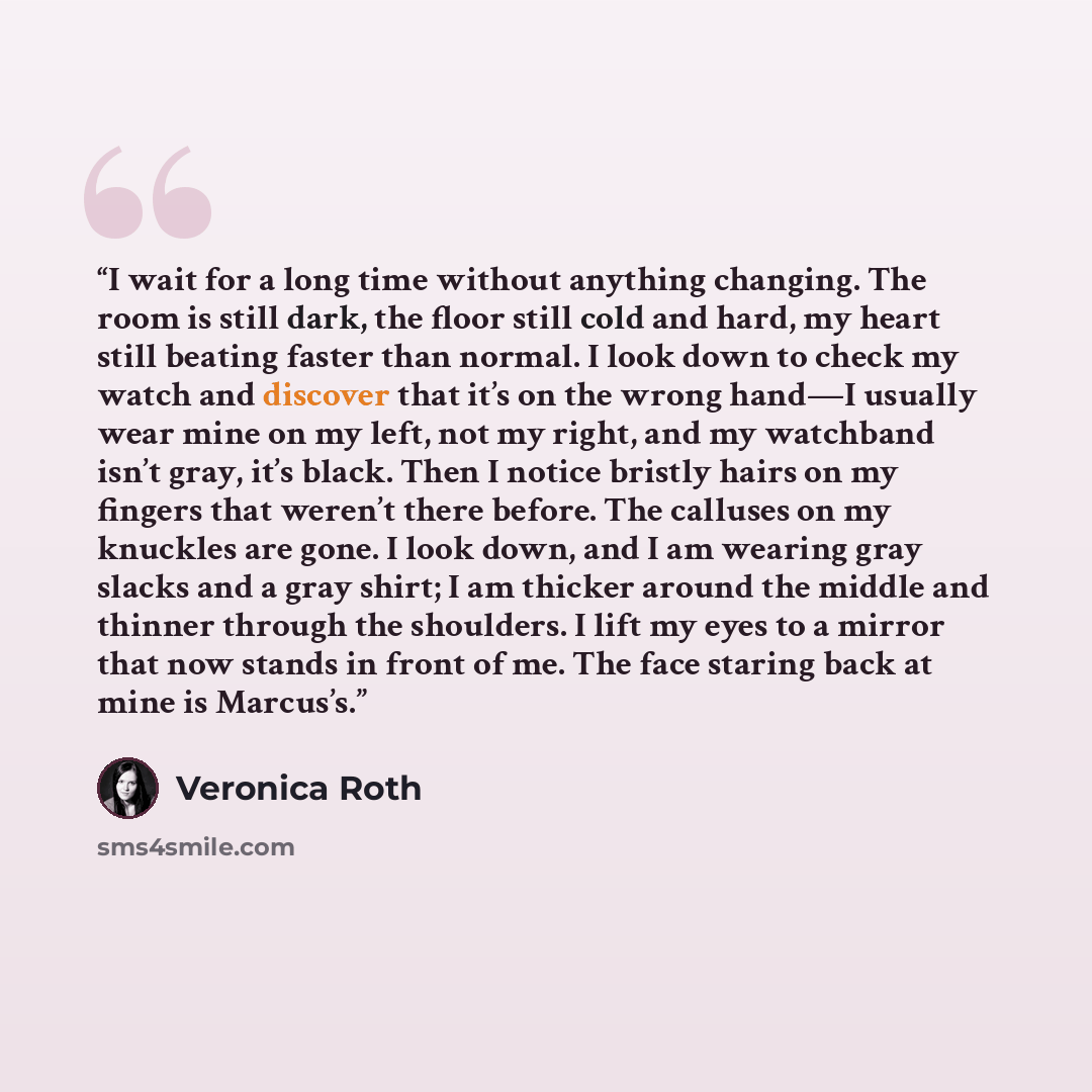 “I wait for a long time without anything changing. The room is still dark, the floor still cold and hard, my heart still beating faster than normal. I look down to check my watch and discover that it’s on the wrong hand—I usually wear mine on my left, not my right, and my watchband isn’t gray, it’s…” quote by Veronica Roth