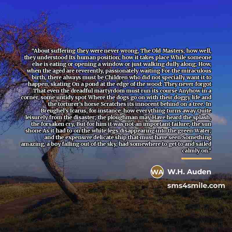 “About suffering they were never wrong, The Old Masters; how well, they understood Its human position; how it takes place While someone else is eating or opening a window or just walking dully along; How, when the aged are reverently, passionately waiting For the miraculous birth, there always must…” quote by W.H. Auden