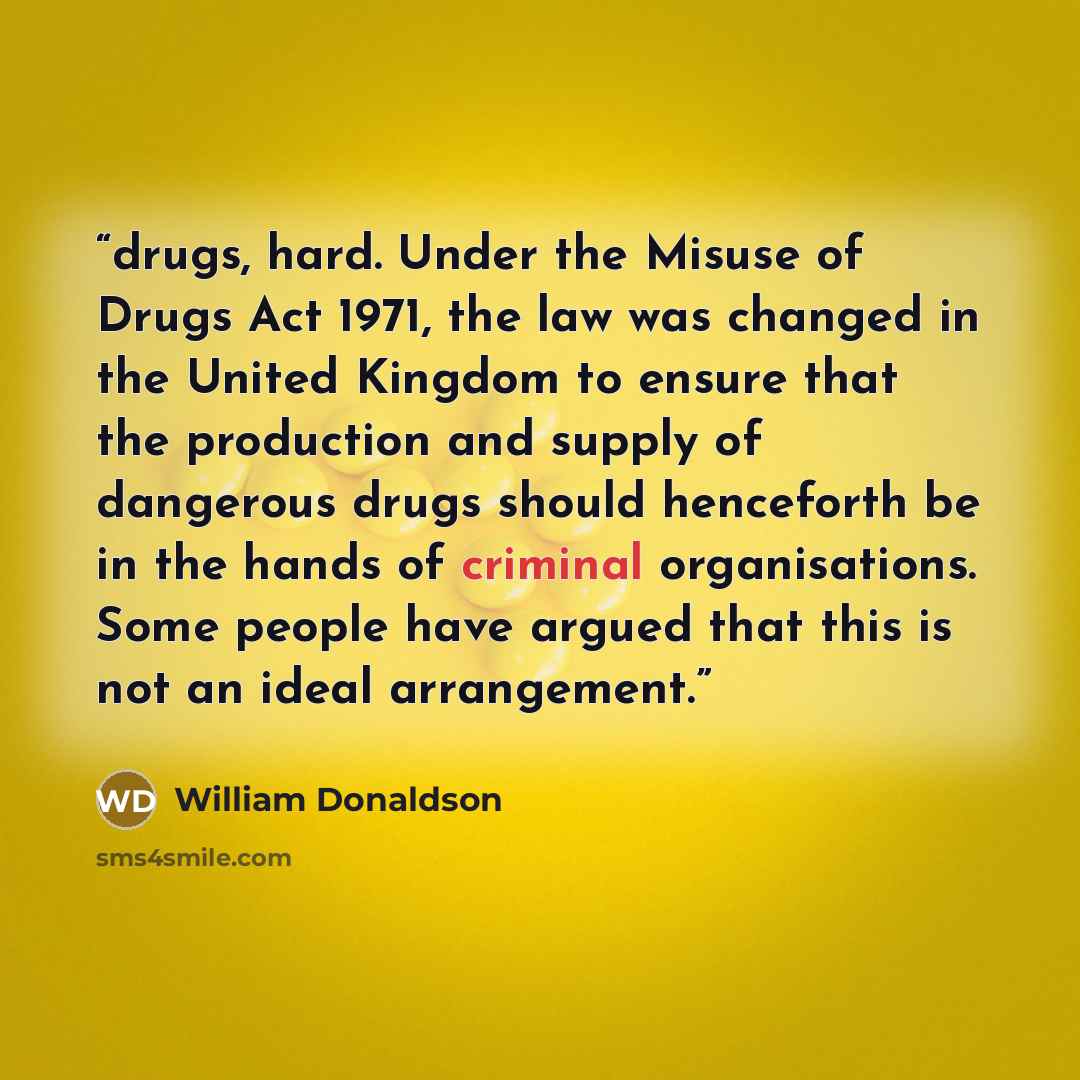 “drugs, hard. Under the Misuse of Drugs Act 1971, the law was changed in the United Kingdom to ensure that the production and supply of dangerous drugs should henceforth be in the hands of criminal organisations. Some people have argued that this is not an ideal arrangement.” quote by william donaldson